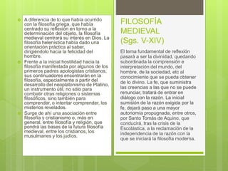  A diferencia de lo que había ocurrido
con la filosofía griega, que había
centrado su reflexión en torno a la
determinación del objeto, la filosofía
medieval centrará su interés en Dios. La
filosofía helenística había dado una
orientación práctica al saber,
dirigiéndolo hacia la felicidad del
hombre.
 Frente a la inicial hostilidad hacia la
filosofía manifestada por algunos de los
primeros padres apologistas cristianos,
sus continuadores encontrarán en la
filosofía, especialmente a partir del
desarrollo del neoplatonismo de Platino,
un instrumento útil, no sólo para
combatir otras religiones o sistemas
filosóficos, sino también para
comprender, o intentar comprender, los
misterios revelados.
 Surge de ahí una asociación entre
filosofía y cristianismo o, más en
general, entre filosofía y religión, que
pondrá las bases de la futura filosofía
medieval, entre los cristianos, los
musulmanes y los judíos.
FILOSOFÍA
MEDIEVAL
(Sgs. V-XIV)
El tema fundamental de reflexión
pasará a ser la divinidad, quedando
subordinada la comprensión e
interpretación del mundo, del
hombre, de la sociedad, etc al
conocimiento que se pueda obtener
de lo divino. La fe, que suministra
las creencias a las que no se puede
renunciar, tratará de entrar en
diálogo con la razón. La inicial
sumisión de la razón exigida por la
fe, dejará paso a una mayor
autonomía propugnada, entre otros,
por Santo Tomás de Aquino, que
conducirá, tras la crisis de la
Escolástica, a la reclamación de la
independencia de la razón con la
que se iniciará la filosofía moderna.
 