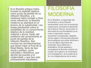  Si la filosofía antigua había
tomado la realidad objetiva
como punto de partida de su
reflexión filosófica, y la
medieval había tomado a Dios
como referencia, la filosofía
moderna se asentará en el
terreno de la subjetividad. Las
dudas planteadas sobre la
posibilidad de un conocimiento
objetivo de la realidad,
material o divina, harán del
problema del conocimiento el
punto de partida de la
reflexión filosófica. Son
muchos los acontecimientos
que tienen lugar al final de la
Edad Media, tanto de tipo
social y político, como
culturales y filosóficos, que
abrirán las puertas a la
modernidad, y que han sido
profusamente estudiados.
FILOSOFIA
MODERNA
En lo filosófico, el desarrollo del
humanismo y de la filosofía
renacentista, junto con la revolución
copernicana, asociada al desarrollo
de la Nueva Ciencia, provocarán el
derrumbe de una Escolástica ya en
crisis e impondrán nuevos
esquemas conceptuales, alejados
de las viejas e infructuosas disputas
terminológicas que solían dirimirse a
la luz de algún argumento de
autoridad, fuera platónica o
aristotélica. De las abadías y
monasterios la filosofía volverá a la
ciudad; de la glosa y el comentario,
a la investigación; de la tutela de la
fe, a la independencia de la razón.
 