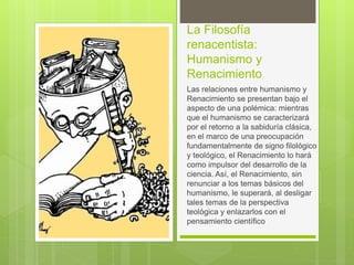 La Filosofía
renacentista:
Humanismo y
Renacimiento
Las relaciones entre humanismo y
Renacimiento se presentan bajo el
aspecto de una polémica: mientras
que el humanismo se caracterizará
por el retorno a la sabiduría clásica,
en el marco de una preocupación
fundamentalmente de signo filológico
y teológico, el Renacimiento lo hará
como impulsor del desarrollo de la
ciencia. Así, el Renacimiento, sin
renunciar a los temas básicos del
humanismo, le superará, al desligar
tales temas de la perspectiva
teológica y enlazarlos con el
pensamiento científico
 