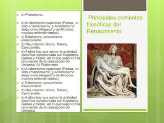  a) Platonismo.
 b) Aristotelismo averroísta (Padua, un
solo entendimiento) y Aristotelismo
alejandrino (Alejandro de Afrodisia,
muchos entendimientos).
 c) Estoicismo, epicureísmo,
escepticismo.
 d) Naturalismo: Bruno, Telesio,
Campanella.
 e) A ellas hay que sumar la actividad
científica representada por Copérnico,
Galileo y Kepler, en lo que supondrá la
renovación de la concepción del
Universo. A) Platonismo.
 b) Aristotelismo averroísta (Padua, un
solo entendimiento) y Aristotelismo
alejandrino (Alejandro de Afrodisia,
muchos entendimientos).
 c) Estoicismo, epicureísmo,
escepticismo.
 d) Naturalismo: Bruno, Telesio,
Campanella.
 e) A ellas hay que sumar la actividad
científica representada por Copérnico,
Galileo y Kepler, en lo que supondrá la
renovación de la concepción del
Universo.
Principales corrientes
filosóficas del
Renacimiento
 