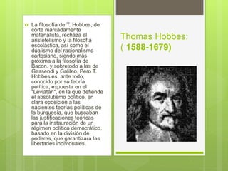  La filosofía de T. Hobbes, de
corte marcadamente
materialista, rechaza el
aristotelismo y la filosofía
escolástica, así como el
dualismo del racionalismo
cartesiano, siendo más
próxima a la filosofía de
Bacon, y sobretodo a las de
Gassendi y Galileo. Pero T.
Hobbes es, ante todo,
conocido por su teoría
política, expuesta en el
"Leviatán", en la que defiende
el absolutismo político, en
clara oposición a las
nacientes teorías políticas de
la burguesía, que buscaban
las justificaciones teóricas
para la instauración de un
régimen político democrático,
basado en la división de
poderes, que garantizara las
libertades individuales.
Thomas Hobbes:
( 1588-1679)
 