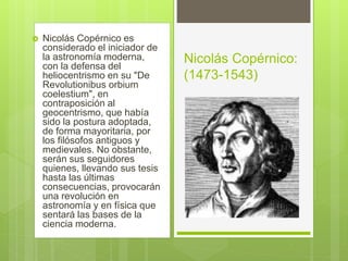  Nicolás Copérnico es
considerado el iniciador de
la astronomía moderna,
con la defensa del
heliocentrismo en su "De
Revolutionibus orbium
coelestium", en
contraposición al
geocentrismo, que había
sido la postura adoptada,
de forma mayoritaria, por
los filósofos antiguos y
medievales. No obstante,
serán sus seguidores
quienes, llevando sus tesis
hasta las últimas
consecuencias, provocarán
una revolución en
astronomía y en física que
sentará las bases de la
ciencia moderna.
Nicolás Copérnico:
(1473-1543)
 
