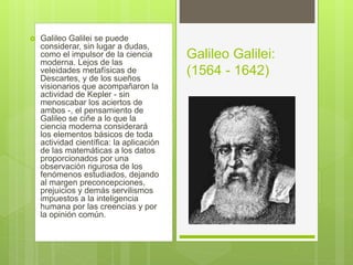  Galileo Galilei se puede
considerar, sin lugar a dudas,
como el impulsor de la ciencia
moderna. Lejos de las
veleidades metafísicas de
Descartes, y de los sueños
visionarios que acompañaron la
actividad de Kepler - sin
menoscabar los aciertos de
ambos -, el pensamiento de
Galileo se ciñe a lo que la
ciencia moderna considerará
los elementos básicos de toda
actividad científica: la aplicación
de las matemáticas a los datos
proporcionados por una
observación rigurosa de los
fenómenos estudiados, dejando
al margen preconcepciones,
prejuicios y demás servilismos
impuestos a la inteligencia
humana por las creencias y por
la opinión común.
Galileo Galilei:
(1564 - 1642)
 