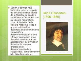  Según la opinión más
extendida entre la mayoría
de filósofos e historiadores
de la filosofía, se tiende a
considerar a Descartes, con
su filosofía racionalista,
como el iniciador de la
filosofía moderna. Pese a
que su actividad se
desarrolla en un contexto de
innovación y
descubrimientos en el que
intervienen muchos otros
filósofos, con importantes
aportaciones, su afirmación
del valor de la razón,
anclada en el
descubrimiento de la
subjetividad, abrirá el camino
a la filosofía moderna.
René Descartes:
(1596-1650)
 