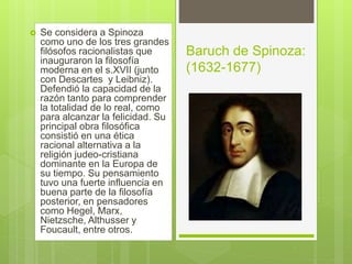  Se considera a Spinoza
como uno de los tres grandes
filósofos racionalistas que
inauguraron la filosofía
moderna en el s.XVII (junto
con Descartes y Leibniz).
Defendió la capacidad de la
razón tanto para comprender
la totalidad de lo real, como
para alcanzar la felicidad. Su
principal obra filosófica
consistió en una ética
racional alternativa a la
religión judeo-cristiana
dominante en la Europa de
su tiempo. Su pensamiento
tuvo una fuerte influencia en
buena parte de la filosofía
posterior, en pensadores
como Hegel, Marx,
Nietzsche, Althusser y
Foucault, entre otros.
Baruch de Spinoza:
(1632-1677)
 