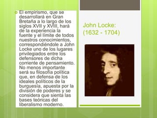  El empirismo, que se
desarrollará en Gran
Bretaña a lo largo de los
siglos XVII y XVIII, hará
de la experiencia la
fuente y el límite de todos
nuestros conocimientos,
correspondiéndole a John
Locke uno de los lugares
privilegiados entre los
defensores de dicha
corriente de pensamiento.
No menos importante
será su filosofía política
que, en defensa de los
ideales políticos de la
burguesía, apuesta por la
división de poderes y se
considera que sienta las
bases teóricas del
liberalismo moderno.
John Locke:
(1632 - 1704)
 