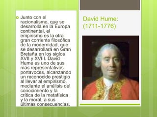  Junto con el
racionalismo, que se
desarrolla en la Europa
continental, el
empirismo es la otra
gran corriente filosófica
de la modernidad, que
se desarrollará en Gran
Bretaña en los siglos
XVII y XVIII. David
Hume es uno de sus
más representativos
portavoces, alcanzando
un reconocido prestigio
al llevar al empirismo,
mediante el análisis del
conocimiento y la
crítica de la metafísica
y la moral, a sus
últimas consecuencias.
David Hume:
(1711-1776)
 