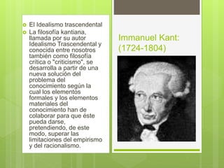  El Idealismo trascendental
 La filosofía kantiana,
llamada por su autor
Idealismo Trascendental y
conocida entre nosotros
también como filosofía
crítica o "criticismo", se
desarrolla a partir de una
nueva solución del
problema del
conocimiento según la
cual los elementos
formales y los elementos
materiales del
conocimiento han de
colaborar para que éste
pueda darse,
pretendiendo, de este
modo, superar las
limitaciones del empirismo
y del racionalismo.
Immanuel Kant:
(1724-1804)
 