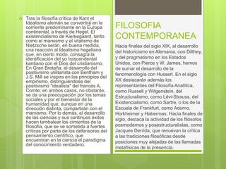  Tras la filosofía crítica de Kant el
Idealismo alemán se convertirá en la
corriente predominante en la Europa
continental, a través de Hegel. El
existencialismo de Kierkegaard, tanto
como el marxismo y el vitalismo de
Nietzsche serán, en buena medida,
una reacción al Idealismo hegeliano
que, en cierto modo, consagra la
identificación del yo trascendental
kantiano con el Dios del cristianismo.
En Gran Bretaña, el desarrollo del
positivismo utilitarista con Bentham y
J.S. Mill se inspira en los principios del
empirismo, distinguiéndose del
positivismo "idealista" del francés A.
Comte; en ambos casos, no obstante,
se da una preocupación por los temas
sociales y por el bienestar de la
humanidad que, aunque en una
dirección distinta, compartirán con el
marxismo. Por lo demás, el desarrollo
de las ciencias y sus continuos éxitos
hacen tambalear los cimientos de la
filosofia, que se ve sometida a fuertes
críticas por parte de los defensores del
pensamiento científico, que
encuentran en la ciencia el paradigma
del conocimiento verdadero.
FILOSOFIA
CONTEMPORANEA
Hacia finales del siglo XIX, al desarrollo
del historicismo en Alemania, con Dilthey,
y del pragmatismo en los Estados
Unidos, con Pierce y W. James, hemos
de sumar el desarrollo de la
fenomenología con Husserl. En el siglo
XX destacarán además los
representantes del Filosofía Analítica,
como Russell y Witgenstein, del
Estructuralismo, como Lévi-Strauss, del
Existencialismo, como Sartre, o los de la
Escuela de Frankfurt, como Adorno,
Horkheimer y Habermas. Hacia finales de
siglo, destaca la actividad de los filósofos
posmodernos y posestructuralistas, como
Jacques Derrida, que renuevan la crítica
a las tradiciones filosóficas desde
posiciones muy alejadas de las llamadas
metafísicas de la presencia.
 