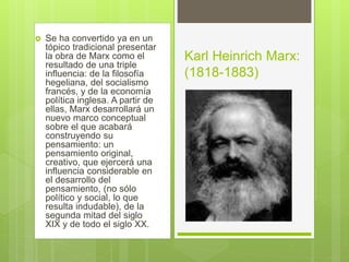  Se ha convertido ya en un
tópico tradicional presentar
la obra de Marx como el
resultado de una triple
influencia: de la filosofía
hegeliana, del socialismo
francés, y de la economía
política inglesa. A partir de
ellas, Marx desarrollará un
nuevo marco conceptual
sobre el que acabará
construyendo su
pensamiento: un
pensamiento original,
creativo, que ejercerá una
influencia considerable en
el desarrollo del
pensamiento, (no sólo
político y social, lo que
resulta indudable), de la
segunda mitad del siglo
XIX y de todo el siglo XX.
Karl Heinrich Marx:
(1818-1883)
 