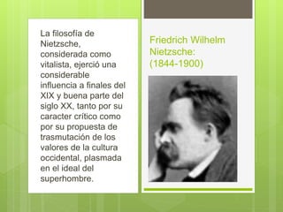 La filosofía de
Nietzsche,
considerada como
vitalista, ejerció una
considerable
influencia a finales del
XIX y buena parte del
siglo XX, tanto por su
caracter crítico como
por su propuesta de
trasmutación de los
valores de la cultura
occidental, plasmada
en el ideal del
superhombre.
Friedrich Wilhelm
Nietzsche:
(1844-1900)
 