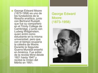  George Edward Moore
(1873-1958) es uno de
los fundadores de la
filosofía analítica, junto
con Bertrand Russell,
que fue su compañero
en el Trinity College de
Cambridge, y junto con
Ludwig Wittgenstein,
quien entró como
estudiante en la misma
universidad, pero que
con el tiempo ocuparía
la cátedra de Moore.
Durante la Segunda
Guerra Mundial enseñó
en América. Fue editor
de la revista Mind desde
1921 hasta 1947 y
recibió la Orden del
Mérito en 1951.
George Edward
Moore:
(1873-1958)
 