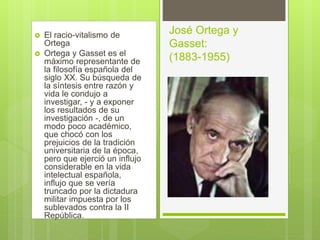  El racio-vitalismo de
Ortega
 Ortega y Gasset es el
máximo representante de
la filosofía española del
siglo XX. Su búsqueda de
la síntesis entre razón y
vida le condujo a
investigar, - y a exponer
los resultados de su
investigación -, de un
modo poco académico,
que chocó con los
prejuicios de la tradición
universitaria de la época,
pero que ejerció un influjo
considerable en la vida
intelectual española,
influjo que se vería
truncado por la dictadura
militar impuesta por los
sublevados contra la II
República.
José Ortega y
Gasset:
(1883-1955)
 