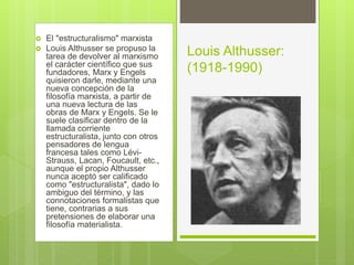  El "estructuralismo" marxista
 Louis Althusser se propuso la
tarea de devolver al marxismo
el carácter científico que sus
fundadores, Marx y Engels
quisieron darle, mediante una
nueva concepción de la
filosofía marxista, a partir de
una nueva lectura de las
obras de Marx y Engels. Se le
suele clasificar dentro de la
llamada corriente
estructuralista, junto con otros
pensadores de lengua
francesa tales como Lévi-
Strauss, Lacan, Foucault, etc.,
aunque el propio Althusser
nunca aceptó ser calificado
como "estructuralista", dado lo
ambiguo del término, y las
connotaciones formalistas que
tiene, contrarias a sus
pretensiones de elaborar una
filosofía materialista.
Louis Althusser:
(1918-1990)
 