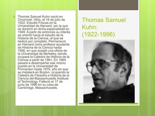 Thomas Samuel Kuhn nació en
Cincinnati, Ohio, el 18 de julio de
1922. Estudió Físicas en la
Universidad de Harvard, por la que
se doctoró en dicha especialidad en
1949. A partir de entonces su interés
se orientó hacia el estudio de la
Historia de la Ciencia, al que se
dedicó por completo. Permaneció
en Harvard como profesor ayudante
de Historia de la Ciencia hasta
1956, en que aceptó una oferta de
la Universidad de Berkeley, donde
ocupará la Cátedra de Historia de la
Ciencia a partir de 1961. En 1964
pasará a desempeñar ese mismo
puesto en la Universidad de
Princenton hasta 1979, año en que
se instalará en Boston, ocupando la
Cátedra de Filosofía e Historia de la
Ciencia del Massachusetts Institute
of Technology. Falleció el 17 de
junio de 1996 en su casa de
Cambridge, Massachusetts.
Thomas Samuel
Kuhn:
(1922-1996)
 
