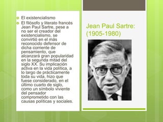  El existencialismo
 El filósofo y literato francés
Jean Paul Sartre, pese a
no ser el creador del
existencialismo, se
convirtió en el más
reconocido defensor de
dicha corriente de
pensamiento, que
alcanzará gran popularidad
en la segunda mitad del
siglo XX. Su implicación
activa en la vida política, a
lo largo de prácticamente
toda su vida, hizo que
fuese considerado, en el
último cuarto de siglo,
como un símbolo viviente
del pensador
comprometido con las
causas políticas y sociales.
Jean Paul Sartre:
(1905-1980)
 