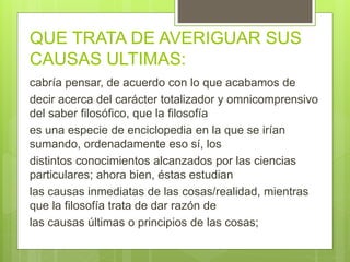 QUE TRATA DE AVERIGUAR SUS
CAUSAS ULTIMAS:
cabría pensar, de acuerdo con lo que acabamos de
decir acerca del carácter totalizador y omnicomprensivo
del saber filosófico, que la filosofía
es una especie de enciclopedia en la que se irían
sumando, ordenadamente eso sí, los
distintos conocimientos alcanzados por las ciencias
particulares; ahora bien, éstas estudian
las causas inmediatas de las cosas/realidad, mientras
que la filosofía trata de dar razón de
las causas últimas o principios de las cosas;
 