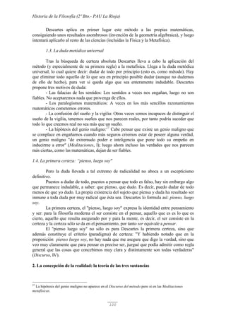 Historia de la Filosofía (2º Bto.- PAU La Rioja)
100
Descartes aplica en primer lugar este método a las propias matemáticas,
consiguiendo unos resultados asombrosos (invención de la geometría algebraica), y luego
intentará aplicarlo al resto de las ciencias (incluidas la Física y la Metafísica).
1.3. La duda metódica universal
Tras la búsqueda de certeza absoluta Descartes lleva a cabo la aplicación del
método (y especialmente de su primera regla) a la metafísica. Llega a la duda metódica
universal, lo cual quiere decir: dudar de todo por principio (esto es, como método). Hay
que eliminar todo aquello de lo que sea en principio posible dudar (aunque no dudemos
de ello de hecho), para ver si queda algo que sea enteramente indudable. Descartes
propone tres motivos de duda:
- Las falacias de los sentidos: Los sentidos a veces nos engañan, luego no son
fiables. No aceptaremos nada que provenga de ellos.
- Los paralogismos matemáticos: A veces en los más sencillos razonamientos
matemáticos cometemos errores.
- La confusión del sueño y la vigilia: Otras veces somos incapaces de distinguir el
sueño de la vigilia, tenemos sueños que nos parecen reales, por tanto podría suceder que
todo lo que creemos real no sea más que un sueño.
- La hipótesis del genio maligno:27
Cabe pensar que existe un genio maligno que
se complace en engañarnos cuando más seguros creemos estar de poseer alguna verdad,
un genio maligno "de extremado poder e inteligencia que pone todo su empeño en
inducirme a error" (Meditaciones, I); luego ahora incluso las verdades que nos parecen
más ciertas, como las matemáticas, dejan de ser fiables.
1.4. La primera certeza: “pienso, luego soy"
Pero la duda llevada a tal extremo de radicalidad no aboca a un escepticismo
definitivo.
Puestos a dudar de todo, puestos a pensar que todo es falso, hay sin embargo algo
que permanece indudable, a saber: que pienso, que dudo. Es decir, puedo dudar de todo
menos de que yo dudo. La propia existencia del sujeto que piensa y duda ha resultado ser
inmune a toda duda por muy radical que ésta sea. Descartes lo formula así: pienso, luego
soy.
La primera certeza, el "pienso, luego soy" expresa la identidad entre pensamiento
y ser: para la filosofía moderna el ser consiste en el pensar, aquello que es es lo que es
cierto, aquello que resulta asegurado por y para la mente, es decir, el ser consiste en la
certeza y la certeza sólo se da en el pensamiento, por tanto ser equivale a pensar.
El "pienso luego soy" no sólo es para Descartes la primera certeza, sino que
además constituye el criterio (paradigma) de certeza: "Y habiendo notado que en la
proposición pienso luego soy, no hay nada que me asegure que digo la verdad, sino que
veo muy claramente que para pensar es preciso ser, juzgué que podía admitir como regla
general que las cosas que concebimos muy clara y distintamente son todas verdaderas"
(Discurso, IV).
2. La concepción de la realidad: la teoría de las tres sustancias
27
La hipótesis del genio maligno no aparece en el Discurso del método pero sí en las Meditaciones
metafísicas.
 