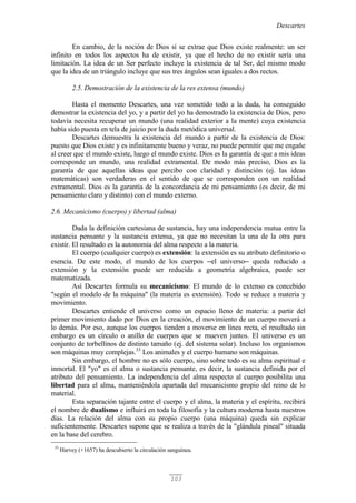 Descartes
103
En cambio, de la noción de Dios sí se extrae que Dios existe realmente: un ser
infinito en todos los aspectos ha de existir, ya que el hecho de no existir sería una
limitación. La idea de un Ser perfecto incluye la existencia de tal Ser, del mismo modo
que la idea de un triángulo incluye que sus tres ángulos sean iguales a dos rectos.
2.5. Demostración de la existencia de la res extensa (mundo)
Hasta el momento Descartes, una vez sometido todo a la duda, ha conseguido
demostrar la existencia del yo, y a partir del yo ha demostrado la existencia de Dios, pero
todavía necesita recuperar un mundo (una realidad exterior a la mente) cuya existencia
había sido puesta en tela de juicio por la duda metódica universal.
Descartes demuestra la existencia del mundo a partir de la existencia de Dios:
puesto que Dios existe y es infinitamente bueno y veraz, no puede permitir que me engañe
al creer que el mundo existe, luego el mundo existe. Dios es la garantía de que a mis ideas
corresponde un mundo, una realidad extramental. De modo más preciso, Dios es la
garantía de que aquellas ideas que percibo con claridad y distinción (ej. las ideas
matemáticas) son verdaderas en el sentido de que se corresponden con un realidad
extramental. Dios es la garantía de la concordancia de mi pensamiento (es decir, de mi
pensamiento claro y distinto) con el mundo externo.
2.6. Mecanicismo (cuerpo) y libertad (alma)
Dada la definición cartesiana de sustancia, hay una independencia mutua entre la
sustancia pensante y la sustancia extensa, ya que no necesitan la una de la otra para
existir. El resultado es la autonomía del alma respecto a la materia.
El cuerpo (cualquier cuerpo) es extensión: la extensión es su atributo definitorio o
esencia. De este modo, el mundo de los cuerpos ─el universo─ queda reducido a
extensión y la extensión puede ser reducida a geometría algebraica, puede ser
matematizada.
Así Descartes formula su mecanicismo: El mundo de lo extenso es concebido
"según el modelo de la máquina" (la materia es extensión). Todo se reduce a materia y
movimiento.
Descartes entiende el universo como un espacio lleno de materia: a partir del
primer movimiento dado por Dios en la creación, el movimiento de un cuerpo moverá a
lo demás. Por eso, aunque los cuerpos tienden a moverse en línea recta, el resultado sin
embargo es un círculo o anillo de cuerpos que se mueven juntos. El universo es un
conjunto de torbellinos de distinto tamaño (ej. del sistema solar). Incluso los organismos
son máquinas muy complejas.33
Los animales y el cuerpo humano son máquinas.
Sin embargo, el hombre no es sólo cuerpo, sino sobre todo es su alma espiritual e
inmortal. El "yo" es el alma o sustancia pensante, es decir, la sustancia definida por el
atributo del pensamiento. La independencia del alma respecto al cuerpo posibilita una
libertad para el alma, manteniéndola apartada del mecanicismo propio del reino de lo
material.
Esta separación tajante entre el cuerpo y el alma, la materia y el espíritu, recibirá
el nombre de dualismo e influirá en toda la filosofía y la cultura moderna hasta nuestros
días. La relación del alma con su propio cuerpo (una máquina) queda sin explicar
suficientemente. Descartes supone que se realiza a través de la "glándula pineal" situada
en la base del cerebro.
33
Harvey (+1657) ha descubierto la circulación sanguínea.
 