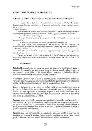 Descartes
105
COMENTARIO DE TEXTO DE DESCARTES 1
1. Resume el contenido de este texto y define tres de los términos subrayados.
Pertenece el texto al Discurso del método, obra publicada en 1637 por Descartes.
Presenta aquí la duda metódica que le permite encontrar la primera verdad: pienso,
luego soy:
1. Duda metódica:
Para investigar la verdad, hay que rechazar como si fuera falso todo aquello en lo
que quepa imaginar la menor duda, para ver si queda algo absolutamente indudable:
- Los sentidos a veces nos engañan.
- A veces cometemos errores (paralogismos) en las más sencillas demostraciones
de geometría.
- Los mismos pensamientos tenemos a veces soñando y despiertos
Por tanto, todos mis pensamientos (el testimonio de los sentidos, las
demostraciones matemáticas, la distinción entre sueño y vigilia) pueden ser engañosos.
2. Primera certeza:
Pero entonces, lo indudable es que pienso (que pienso que todo es falso, que dudo
de todo), luego existo.
Pienso, luego existo es el primer principio de la filosofía porque es absolutamente
cierto y las suposiciones más extravagantes de los escépticos no son capaces de ponerlo
en duda.
Vocabulario:
Indubitables: aquello que no puede ser puesto en duda, es lo absolutamente cierto y
evidente. Lo indudable es aquello que la razón obtiene cuando aplica el método
cartesiano, es claro y distinto, y por tanto, evidente. La primera verdad indubitable que
se obtiene con el método cartesiano es “pienso, luego soy”.
Verdad: en Descartes y en la filosofía moderna, verdad se entiende como certeza: es
verdadero aquello que resulta absolutamente indudable, que se me presenta a la mente
con tal claridad y distinción que no hay motivo para ponerlo en duda.
Duda: es lo contrario de la certeza. La dudad, en Descartes, es el camino hacia la
verdad. La duda metódica universal consiste en dudar de todo por principio: suponer
que es falso todo aquello en lo que quepa imaginar la más mínima duda, para ver si
después permanece algo como indudable. Por ello, la duda en Descartes no es la meta
sino el método para encontrar la verdad.
Sentidos: son el origen de las ideas oscuras y confusas. Los sentidos no ofrecen certeza:
su testimonio a veces es engañoso luego no podemos fiarnos de ellos cuando se trata de
encontrar la verdad. Para el racionalismo la única fuente segura de conocimiento es la
razón, mientras que el empirismo pondrá en los sentidos (en la experiencia) el origen y
el límite de nuestro conocimiento.
Paralogismos: son razonamientos o argumentos erróneos donde el equívoco se
introduce sin voluntad de engaño. En este texto Descartes admite que a veces incluso
pueden cometerse errores en las más sencillas demostraciones matemáticas.
 