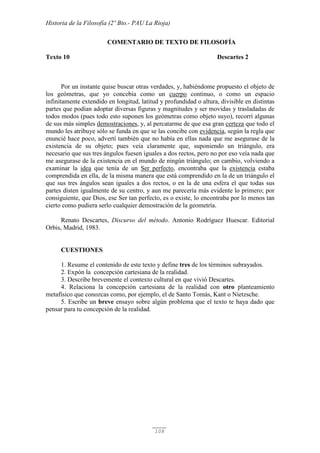 Historia de la Filosofía (2º Bto.- PAU La Rioja)
108
COMENTARIO DE TEXTO DE FILOSOFÍA
Texto 10 Descartes 2
Por un instante quise buscar otras verdades, y, habiéndome propuesto el objeto de
los geómetras, que yo concebía como un cuerpo continuo, o como un espacio
infinitamente extendido en longitud, latitud y profundidad o altura, divisible en distintas
partes que podían adoptar diversas figuras y magnitudes y ser movidas y trasladadas de
todos modos (pues todo esto suponen los geómetras como objeto suyo), recorrí algunas
de sus más simples demostraciones, y, al percatarme de que esa gran certeza que todo el
mundo les atribuye sólo se funda en que se las concibe con evidencia, según la regla que
enuncié hace poco, advertí también que no había en ellas nada que me asegurase de la
existencia de su objeto; pues veía claramente que, suponiendo un triángulo, era
necesario que sus tres ángulos fuesen iguales a dos rectos, pero no por eso veía nada que
me asegurase de la existencia en el mundo de ningún triángulo; en cambio, volviendo a
examinar la idea que tenía de un Ser perfecto, encontraba que la existencia estaba
comprendida en ella, de la misma manera que está comprendido en la de un triángulo el
que sus tres ángulos sean iguales a dos rectos, o en la de una esfera el que todas sus
partes disten igualmente de su centro, y aun me parecería más evidente lo primero; por
consiguiente, que Dios, ese Ser tan perfecto, es o existe, lo encontraba por lo menos tan
cierto como pudiera serlo cualquier demostración de la geometría.
Renato Descartes, Discurso del método. Antonio Rodríguez Huescar. Editorial
Orbis, Madrid, 1983.
CUESTIONES
1. Resume el contenido de este texto y define tres de los términos subrayados.
2. Expón la concepción cartesiana de la realidad.
3. Describe brevemente el contexto cultural en que vivió Descartes.
4. Relaciona la concepción cartesiana de la realidad con otro planteamiento
metafísico que conozcas como, por ejemplo, el de Santo Tomás, Kant o Nietzsche.
5. Escribe un breve ensayo sobre algún problema que el texto te haya dado que
pensar para tu concepción de la realidad.
 