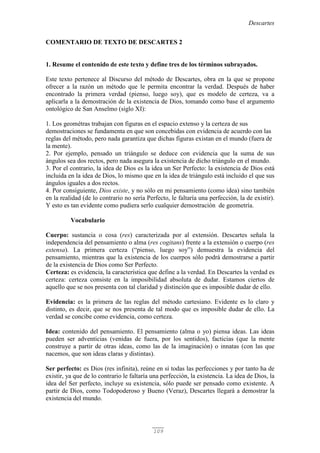 Descartes
109
COMENTARIO DE TEXTO DE DESCARTES 2
1. Resume el contenido de este texto y define tres de los términos subrayados.
Este texto pertenece al Discurso del método de Descartes, obra en la que se propone
ofrecer a la razón un método que le permita encontrar la verdad. Después de haber
encontrado la primera verdad (pienso, luego soy), que es modelo de certeza, va a
aplicarla a la demostración de la existencia de Dios, tomando como base el argumento
ontológico de San Anselmo (siglo XI):
1. Los geométras trabajan con figuras en el espacio extenso y la certeza de sus
demostraciones se fundamenta en que son concebidas con evidencia de acuerdo con las
reglas del método, pero nada garantiza que dichas figuras existan en el mundo (fuera de
la mente).
2. Por ejemplo, pensado un triángulo se deduce con evidencia que la suma de sus
ángulos sea dos rectos, pero nada asegura la existencia de dicho triángulo en el mundo.
3. Por el contrario, la idea de Dios es la idea un Ser Perfecto: la existencia de Dios está
incluida en la idea de Dios, lo mismo que en la idea de triángulo está incluido el que sus
ángulos iguales a dos rectos.
4. Por consiguiente, Dios existe, y no sólo en mi pensamiento (como idea) sino también
en la realidad (de lo contrario no sería Perfecto, le faltaría una perfección, la de existir).
Y esto es tan evidente como pudiera serlo cualquier demostración de geometría.
Vocabulario
Cuerpo: sustancia o cosa (res) caracterizada por al extensión. Descartes señala la
independencia del pensamiento o alma (res cogitans) frente a la extensión o cuerpo (res
extensa). La primera certeza (“pienso, luego soy”) demuestra la evidencia del
pensamiento, mientras que la existencia de los cuerpos sólo podrá demostrarse a partir
de la existencia de Dios como Ser Perfecto.
Certeza: es evidencia, la característica que define a la verdad. En Descartes la verdad es
certeza: certeza consiste en la imposibilidad absoluta de dudar. Estamos ciertos de
aquello que se nos presenta con tal claridad y distinción que es imposible dudar de ello.
Evidencia: es la primera de las reglas del método cartesiano. Evidente es lo claro y
distinto, es decir, que se nos presenta de tal modo que es imposible dudar de ello. La
verdad se concibe como evidencia, como certeza.
Idea: contenido del pensamiento. El pensamiento (alma o yo) piensa ideas. Las ideas
pueden ser adventicias (venidas de fuera, por los sentidos), facticias (que la mente
construye a partir de otras ideas, como las de la imaginación) o innatas (con las que
nacemos, que son ideas claras y distintas).
Ser perfecto: es Dios (res infinita), reúne en sí todas las perfecciones y por tanto ha de
existir, ya que de lo contrario le faltaría una perfección, la existencia. La idea de Dios, la
idea del Ser perfecto, incluye su existencia, sólo puede ser pensado como existente. A
partir de Dios, como Todopoderoso y Bueno (Veraz), Descartes llegará a demostrar la
existencia del mundo.
 