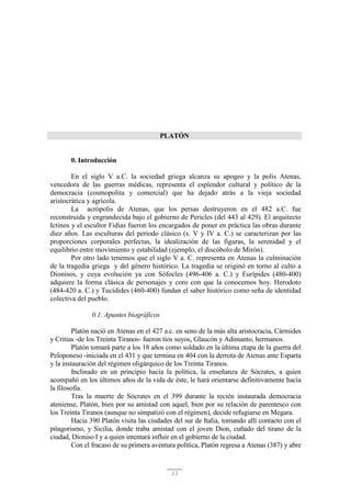 11
PLATÓN
0. Introducción
En el siglo V a.C. la sociedad griega alcanza su apogeo y la polis Atenas,
vencedora de las guerras médicas, representa el esplendor cultural y político de la
democracia (cosmopolita y comercial) que ha dejado atrás a la vieja sociedad
aristocrática y agrícola.
La acrópolis de Atenas, que los persas destruyeron en el 482 a.C. fue
reconstruida y engrandecida bajo el gobierno de Pericles (del 443 al 429). El arquitecto
Ictinos y el escultor Fidias fueron los encargados de poner en práctica las obras durante
diez años. Las esculturas del periodo clásico (s. V y IV a. C.) se caracterizan por las
proporciones corporales perfectas, la idealización de las figuras, la serenidad y el
equilibrio entre movimiento y estabilidad (ejemplo, el discóbolo de Mirón).
Por otro lado tenemos que el siglo V a. C. representa en Atenas la culminación
de la tragedia griega y del género histórico. La tragedia se originó en torno al culto a
Dionisos, y cuya evolución ya con Sófocles (496-406 a. C.) y Eurípides (480-400)
adquiere la forma clásica de personajes y coro con que la conocemos hoy. Herodoto
(484-420 a. C.) y Tucídides (460-400) fundan el saber histórico como seña de identidad
colectiva del pueblo.
0.1. Apuntes biográficos
Platón nació en Atenas en el 427 a.c. en seno de la más alta aristocracia, Cármides
y Critias -de los Treinta Tiranos- fueron tíos suyos, Glaucón y Adimanto, hermanos.
Platón tomará parte a los 18 años como soldado en la última etapa de la guerra del
Peloponeso -iniciada en el 431 y que termina en 404 con la derrota de Atenas ante Esparta
y la instauración del régimen oligárquico de los Treinta Tiranos.
Inclinado en un principio hacia la política, la enseñanza de Sócrates, a quien
acompañó en los últimos años de la vida de éste, le hará orientarse definitivamente hacia
la filosofía.
Tras la muerte de Sócrates en el 399 durante la recién instaurada democracia
ateniense, Platón, bien por su amistad con aquel, bien por su relación de parentesco con
los Treinta Tiranos (aunque no simpatizó con el régimen), decide refugiarse en Megara.
Hacia 390 Platón visita las ciudades del sur de Italia, tomando allí contacto con el
pitagorismo, y Sicilia, donde traba amistad con el joven Dion, cuñado del tirano de la
ciudad, Dioniso I y a quien intentará influir en el gobierno de la ciudad.
Con el fracaso de su primera aventura política, Platón regresa a Atenas (387) y abre
 