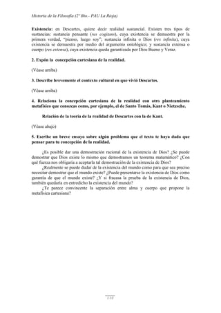 Historia de la Filosofía (2º Bto.- PAU La Rioja)
110
Existencia: en Descartes, quiere decir realidad sustancial. Existen tres tipos de
sustancias: sustancia pensante (res cogitans), cuya existencia se demuestra por la
primera verdad, “pienso, luego soy”; sustancia infinita o Dios (res infinita), cuya
existencia se demuestra por medio del argumento ontológico; y sustancia extensa o
cuerpo (res extensa), cuya existencia queda garantizada por Dios Bueno y Veraz.
2. Expón la concepción cartesiana de la realidad.
(Véase arriba)
3. Describe brevemente el contexto cultural en que vivió Descartes.
(Véase arriba)
4. Relaciona la concepción cartesiana de la realidad con otro planteamiento
metafísico que conozcas como, por ejemplo, el de Santo Tomás, Kant o Nietzsche.
Relación de la teoría de la realidad de Descartes con la de Kant.
(Véase abajo)
5. Escribe un breve ensayo sobre algún problema que el texto te haya dado que
pensar para tu concepción de la realidad.
¿Es posible dar una demostración racional de la existencia de Dios? ¿Se puede
demostrar que Dios existe lo mismo que demostramos un teorema matemático? ¿Con
qué fuerza nos obligaría a aceptarla tal demostración de la existencia de Dios?
¿Realmente se puede dudar de la existencia del mundo como para que sea preciso
necesitar demostrar que el mundo existe? ¿Puede presentarse la existencia de Dios como
garantía de que el mundo existe? ¿Y si fracasa la prueba de la existencia de Dios,
también quedaría en entredicho la existencia del mundo?
¿Te parece convincente la separación entre alma y cuerpo que propone la
metafísica cartesiana?
 