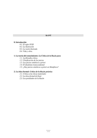 111
KANT
0. Introducción
0.1. El siglo XVIII
0.2. La ilustración
0.3. La razón ilustrada
0.4. Vida y obra.
1. La teoría del conocimiento: La Crítica de la Razón pura
1.1. La filosofía crítica.
1.2. Clasificación de los juicios
1.3. Los juicios sintéticos a priori
1.4. El idealismo transcendental
1.5. ¿Hay juicios sintéticos a priori en Metafísica?
2. La ética formal: Crítica de la Razón práctica
2.1. Crítica a las éticas materiales
2.2. La ética formal de Kant
2.3. Los postulados de la Razón
 