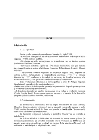 113
KANT
0. Introducción
0.1. El siglo XVIII
Cuatro revoluciones configuran el marco histórico del siglo XVIII:
- Revolución demográfica: de 100-120 millones de habitantes en Europa en 1700
se pasa a 180-190 millones en 1800.
- Revolución agrícola: una mejora en las herramientas y en las técnicas agrarias
(sistema de rotación de cultivos).
- Revolución industrial: a partir de 1750, aunque poco notable aún, gran número
de avances técnicos se aplican a la industria (invención de la máquina de vapor, fábricas
de telares).
- Revoluciones liberales-burguesas: la revolución inglesa (1688) implanta un
sistema político parlamentario, la independencia americana (1776) y la primera
Constitución (1787) proclaman la libertad de las naciones y los derechos humanos, y la
revolución francesa (1789) que acaba con el absolutismo de los monarcas.
Estas revoluciones culminan en el terreno político la crisis del Antiguo Régimen
(absolutismo), marcada por los siguientes factores:
- la creciente pujanza de la burguesía, que exige mayores cuotas de participación política
y de libertad económica (librecambismo).
- el despotismo ilustrado: en aquellos países donde no se realiza la revolución burguesa
(Prusia, Austria, Rusia), los monarcas asumen a su manera el espíritu de la Ilustración
(déspotas que se rodean de ilustrados y filósofos).
0.2. La ilustración
La Ilustración (o Iluminismo) fue un amplio movimiento de ideas (cultural,
filosófico, literario, artístico, religioso...) que se extendió y desarrolló durante el siglo
XVIII, también llamado siglo de las luces, que buscaba la clarificación ("iluminación")
sobre todos los ámbitos de la vida humana.
La Ilustración se inicia en Inglaterra, se extiende a Francia y de ahí se irradia a
toda Europa.
En la islas británicas la Ilustración, en un marco de menor tensión política (la
monarquía parlamentaria ya se había instaurado con la revolución de 1688) tuvo un
carácter empirista-epistemológico y cultivó las ciencias de la naturaleza (Newton) y el
análisis de la sociedad y de la religión (Locke, Hume).
 