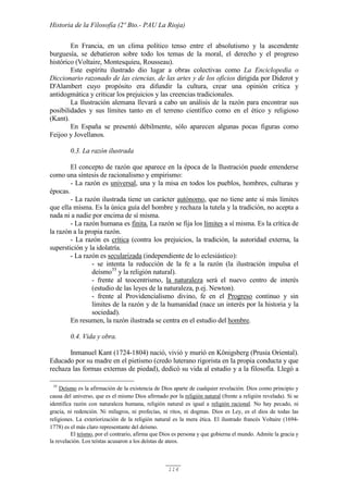 Historia de la Filosofía (2º Bto.- PAU La Rioja)
114
En Francia, en un clima político tenso entre el absolutismo y la ascendente
burguesía, se debatieron sobre todo los temas de la moral, el derecho y el progreso
histórico (Voltaire, Montesquieu, Rousseau).
Este espíritu ilustrado dio lugar a obras colectivas como La Enciclopedia o
Diccionario razonado de las ciencias, de las artes y de los oficios dirigida por Diderot y
D'Alambert cuyo propósito era difundir la cultura, crear una opinión crítica y
antidogmática y criticar los prejuicios y las creencias tradicionales.
La Ilustración alemana llevará a cabo un análisis de la razón para encontrar sus
posibilidades y sus límites tanto en el terreno científico como en el ético y religioso
(Kant).
En España se presentó débilmente, sólo aparecen algunas pocas figuras como
Feijoo y Jovellanos.
0.3. La razón ilustrada
El concepto de razón que aparece en la época de la Ilustración puede entenderse
como una síntesis de racionalismo y empirismo:
- La razón es universal, una y la misa en todos los pueblos, hombres, culturas y
épocas.
- La razón ilustrada tiene un carácter autónomo, que no tiene ante sí más límites
que ella misma. Es la única guía del hombre y rechaza la tutela y la tradición, no acepta a
nada ni a nadie por encima de sí misma.
- La razón humana es finita. La razón se fija los límites a sí misma. Es la crítica de
la razón a la propia razón.
- La razón es crítica (contra los prejuicios, la tradición, la autoridad externa, la
superstición y la idolatría.
- La razón es secularizada (independiente de lo eclesiástico):
- se intenta la reducción de la fe a la razón (la ilustración impulsa el
deísmo35
y la religión natural).
- frente al teocentrismo, la naturaleza será el nuevo centro de interés
(estudio de las leyes de la naturaleza, p.ej. Newton).
- frente al Providencialismo divino, fe en el Progreso continuo y sin
límites de la razón y de la humanidad (nace un interés por la historia y la
sociedad).
En resumen, la razón ilustrada se centra en el estudio del hombre.
0.4. Vida y obra.
Inmanuel Kant (1724-1804) nació, vivió y murió en Königsberg (Prusia Oriental).
Educado por su madre en el pietismo (credo luterano rigorista en la propia conducta y que
rechaza las formas externas de piedad), dedicó su vida al estudio y a la filosofía. Llegó a
35
Deísmo es la afirmación de la existencia de Dios aparte de cualquier revelación. Dios como principio y
causa del universo, que es el mismo Dios afirmado por la religión natural (frente a religión revelada). Si se
identifica razón con naturaleza humana, religión natural es igual a religión racional. No hay pecado, ni
gracia, ni redención. Ni milagros, ni profecías, ni ritos, ni dogmas. Dios es Ley, es el dios de todas las
religiones. La exteriorización de la religión natural es la mera ética. El ilustrado francés Voltaire (1694-
1778) es el más claro representante del deísmo.
El teísmo, por el contrario, afirma que Dios es persona y que gobierna el mundo. Admite la gracia y
la revelación. Los teístas acusaron a los deístas de ateos.
 