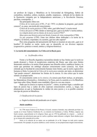 Kant
115
ser profesor de Lógica y Metafísica en la Universidad de Königsberg. Sobrio de
costumbres, metódico, soltero, modesto, amable, respetuoso... imbuido de los ideales de
la Ilustración (simpatía por la Independencia americana y la Revolución francesa,
pacifista, cosmopolita...).
Sus principales obras son:
Crítica de la razón pura (1781, 2ª ed. 1787): se plantea la pregunta ¿qué puedo
conocer?, es, pues, una teoría del conocimiento.
Crítica de la razón práctica (1788): sobre ¿qué debo hacer? o teoría moral.
Crítica del juicio (1790): donde se interroga por ¿qué es lo bello? o teoría estética.
La religión dentro de los límites de la mera razón (1793)36
.
Ideas para una historia universal desde el punto de vista cosmopolita (1784).
La paz perpetua (1795). Estas tres últimas obras dedicadas a la teoría de la
religión y la historia, responden a la cuestión ¿qué me cabe esperar?
Pero estas preguntas del pensamiento del Kant se resumen en una sola: ¿qué es el
hombre? El hombre es razón, razón que se desarrolla en sus diversos aspectos
(cognoscitivo, práctico o moral, estético y religioso-histórico)
1. La teoría del conocimiento: La Crítica de la Razón pura
a. La filosofía crítica.
Frente a la filosofía dogmática racionalista (donde no hay límites que la razón no
pueda alcanzar) y frente al escepticismo empirista (de Hume, que sitúa unos límites
demasiado estrechos a la razón), Kant propone una filosofía crítica: establecer límites a la
razón que permitan sin embargo alcanzar conocimiento cierto (ciencia). Así, Kant
entiende que la facultad de conocimiento humano tiene límites, que la razón cognoscitiva
humana es finita. La tarea de la Crítica de la razón pura consiste, por tanto, en determinar
"qué puedo conocer", determinar los límites de la ciencia. Es una crítica que la razón
somete a la propia razón.
El conocimiento cierto es la ciencia y la ciencia para Kant incluye, en principio,
las Matemáticas (Geometría y Aritmética) y la Física, pero la cuestión es si la Metafísica
(que trata sobre Alma, Mundo como totalidad y Dios) es o no una ciencia.
Dado que la ciencia se expresa en juicios37
, vamos, en primer lugar, a estudiar qué
tipos de juicios hay y cuáles de ellos expresan conocimientos ciertos, y, luego, nos
plantearemos en qué se fundamenta la validez de estos juicios y si es posible construir
este tipo de juicios en Metafísica.
2. Clasificación de los juicios.
a.- Según la relación del predicado con el sujeto:
Juicio analítico:
36
En 1786 muere Federico II de Prusia el Grande, monarca ilustrado, muy admirado por Kant. Le
sucede en el trono Federico Guillermo II y su ministro de Enseñanza y Cultos, Wöllner, impone una
fuerte censura, especialmente en lo religioso. Kant, que en 1793 ha publicado La religión ...., recibe al
año siguiente una advertencia para que no vuelva a publicar nada referente a religión. Kant obedece pero
no se retracta del contenido de su obra.
37
Juicio es la relación de un sujeto con un predicado (A es B). Aunque no todo juicio expresa
conocimiento. Por ejemplo, los juicios analíticos, como veremos, no nos proporcionan ningún conocimiento.
 