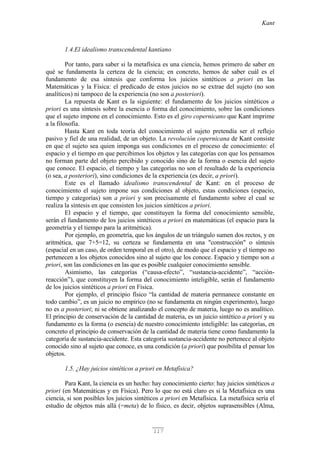 Kant
117
1.4.El idealismo transcendental kantiano
Por tanto, para saber si la metafísica es una ciencia, hemos primero de saber en
qué se fundamenta la certeza de la ciencia; en concreto, hemos de saber cuál es el
fundamento de esa síntesis que conforma los juicios sintéticos a priori en las
Matemáticas y la Física: el predicado de estos juicios no se extrae del sujeto (no son
analíticos) ni tampoco de la experiencia (no son a posteriori).
La repuesta de Kant es la siguiente: el fundamento de los juicios sintéticos a
priori es una síntesis sobre la esencia o forma del conocimiento, sobre las condiciones
que el sujeto impone en el conocimiento. Esto es el giro copernicano que Kant imprime
a la filosofía.
Hasta Kant en toda teoría del conocimiento el sujeto pretendía ser el reflejo
pasivo y fiel de una realidad, de un objeto. La revolución copernicana de Kant consiste
en que el sujeto sea quien imponga sus condiciones en el proceso de conocimiento: el
espacio y el tiempo en que percibimos los objetos y las categorías con que los pensamos
no forman parte del objeto percibido y conocido sino de la forma o esencia del sujeto
que conoce. El espacio, el tiempo y las categorías no son el resultado de la experiencia
(o sea, a posteriori), sino condiciones de la experiencia (es decir, a priori).
Este es el llamado idealismo transcendental de Kant: en el proceso de
conocimiento el sujeto impone sus condiciones al objeto, estas condiciones (espacio,
tiempo y categorías) son a priori y son precisamente el fundamento sobre el cual se
realiza la síntesis en que consisten los juicios sintéticos a priori.
El espacio y el tiempo, que constituyen la forma del conocimiento sensible,
serán el fundamento de los juicios sintéticos a priori en matemáticas (el espacio para la
geometría y el tiempo para la aritmética).
Por ejemplo, en geometría, que los ángulos de un triángulo sumen dos rectos, y en
aritmética, que 7+5=12, su certeza se fundamenta en una "construcción" o síntesis
(espacial en un caso, de orden temporal en el otro), de modo que el espacio y el tiempo no
pertenecen a los objetos conocidos sino al sujeto que los conoce. Espacio y tiempo son a
priori, son las condiciones en las que es posible cualquier conocimiento sensible.
Asimismo, las categorías (“causa-efecto”, “sustancia-accidente”, “acción-
reacción”), que constituyen la forma del conocimiento inteligible, serán el fundamento
de los juicios sintéticos a priori en Física.
Por ejemplo, el principio físico “la cantidad de materia permanece constante en
todo cambio”, es un juicio no empírico (no se fundamenta en ningún experimento), luego
no es a posteriori; ni se obtiene analizando el concepto de materia, luego no es analítico.
El principio de conservación de la cantidad de materia, es un juicio sintético a priori y su
fundamento es la forma (o esencia) de nuestro conocimiento inteligible: las categorías, en
concreto el principio de conservación de la cantidad de materia tiene como fundamento la
categoría de sustancia-accidente. Esta categoría sustancia-accidente no pertenece al objeto
conocido sino al sujeto que conoce, es una condición (a priori) que posibilita el pensar los
objetos.
1.5. ¿Hay juicios sintéticos a priori en Metafísica?
Para Kant, la ciencia es un hecho: hay conocimiento cierto: hay juicios sintéticos a
priori (en Matemáticas y en Física). Pero lo que no está claro es si la Metafísica es una
ciencia, si son posibles los juicios sintéticos a priori en Metafísica. La metafísica sería el
estudio de objetos más allá (=meta) de lo físico, es decir, objetos suprasensibles (Alma,
 