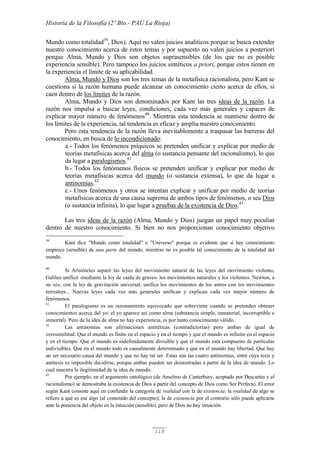 Historia de la Filosofía (2º Bto.- PAU La Rioja)
118
Mundo como totalidad39
, Dios). Aquí no valen juicios analíticos porque se busca extender
nuestro conocimiento acerca de estos temas y por supuesto no valen juicios a posteriori
porque Alma, Mundo y Dios son objetos suprasensibles (de los que no es posible
experiencia sensible). Pero tampoco los juicios sintéticos a priori, porque estos tienen en
la experiencia el límite de su aplicabilidad.
Alma, Mundo y Dios son los tres temas de la metafísica racionalista, pero Kant se
cuestiona si la razón humana puede alcanzar un conocimiento cierto acerca de ellos, si
caen dentro de los límites de la razón.
Alma, Mundo y Dios son denominados por Kant las tres ideas de la razón. La
razón nos impulsa a buscar leyes, condiciones, cada vez más generales y capaces de
explicar mayor número de fenómenos40
. Mientras esta tendencia se mantiene dentro de
los límites de la experiencia, tal tendencia es eficaz y amplía nuestro conocimiento.
Pero esta tendencia de la razón lleva inevitablemente a traspasar las barreras del
conocimiento, en busca de lo incondicionado:
a.- Todos los fenómenos psíquicos se pretenden unificar y explicar por medio de
teorías metafísicas acerca del alma (o sustancia pensante del racionalismo), lo que
da lugar a paralogismos.41
b.- Todos los fenómenos físicos se pretenden unificar y explicar por medio de
teorías metafísicas acerca del mundo (o sustancia extensa), lo que da lugar a
antinomias.42
c.- Unos fenómenos y otros se intentan explicar y unificar por medio de teorías
metafísicas acerca de una causa suprema de ambos tipos de fenómenos, o sea Dios
(o sustancia infinita), lo que lugar a pruebas de la existencia de Dios.43
Las tres ideas de la razón (Alma, Mundo y Dios) juegan un papel muy peculiar
dentro de nuestro conocimiento. Si bien no nos proporcionan conocimiento objetivo
39
Kant dice "Mundo como totalidad" o "Universo" porque es evidente que sí hay conocimiento
empírico (sensible) de una parte del mundo, mientras no es posible tal conocimiento de la totalidad del
mundo.
40
Si Aristóteles separó las leyes del movimiento natural de las leyes del movimiento violento,
Galileo unificó -mediante la ley de caída de graves- los movimientos naturales y los violentos. Newton, a
su vez, con la ley de gravitación universal, unifica los movimientos de los astros con los movimientos
terrestres... Nuevas leyes cada vez más generales unifican y explican cada vez mayor número de
fenómenos.
41
El paralogismo es un razonamiento equivocado que sobreviene cuando se pretenden obtener
conocimientos acerca del yo: el yo aparece así como alma (substancia simple, inmaterial, incorruptible e
inmortal). Pero de la idea de alma no hay experiencia, ni por tanto conocimiento válido.
42
Las antinomias son afirmaciones antitéticas (contradictorias) pero ambas de igual de
verosimilitud. Que el mundo es finito en el espacio y en el tiempo y que el mundo es infinito en el espacio
y en el tiempo. Que el mundo es indefinidamente divisible y que el mundo está compuesto de partículas
indivisibles. Que en el mundo todo es causalmente determinado y que en el mundo hay libertad. Que hay
un ser necesario causa del mundo y que no hay tal ser. Estas son las cuatro antinomias, entre cuya tesis y
antítesis es imposible decidirse, porque ambas pueden ser demostradas a partir de la idea de mundo. Lo
cual muestra la ilegitimidad de la idea de mundo.
43
Por ejemplo, en el argumento ontológico (de Anselmo de Canterbury, aceptado por Descartes y el
racionalismo) se demostraba la existencia de Dios a partir del concepto de Dios como Ser Perfecto. El error
según Kant consiste aquí en confundir la categoría de realidad con la de existencia: la realidad de algo se
refiere a qué es ese algo (al contenido del concepto); la de existencia por el contrario sólo puede aplicarse
ante la presencia del objeto en la intuición (sensible), pero de Dios no hay intuición.
 