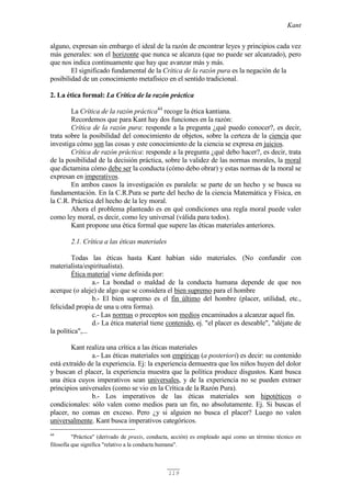 Kant
119
alguno, expresan sin embargo el ideal de la razón de encontrar leyes y principios cada vez
más generales: son el horizonte que nunca se alcanza (que no puede ser alcanzado), pero
que nos indica continuamente que hay que avanzar más y más.
El significado fundamental de la Crítica de la razón pura es la negación de la
posibilidad de un conocimiento metafísico en el sentido tradicional.
2. La ética formal: La Crítica de la razón práctica
La Crítica de la razón práctica44
recoge la ética kantiana.
Recordemos que para Kant hay dos funciones en la razón:
Crítica de la razón pura: responde a la pregunta ¿qué puedo conocer?, es decir,
trata sobre la posibilidad del conocimiento de objetos, sobre la certeza de la ciencia que
investiga cómo son las cosas y este conocimiento de la ciencia se expresa en juicios.
Crítica de razón práctica: responde a la pregunta ¿qué debo hacer?, es decir, trata
de la posibilidad de la decisión práctica, sobre la validez de las normas morales, la moral
que dictamina cómo debe ser la conducta (cómo debo obrar) y estas normas de la moral se
expresan en imperativos.
En ambos casos la investigación es paralela: se parte de un hecho y se busca su
fundamentación. En la C.R.Pura se parte del hecho de la ciencia Matemática y Física, en
la C.R. Práctica del hecho de la ley moral.
Ahora el problema planteado es en qué condiciones una regla moral puede valer
como ley moral, es decir, como ley universal (válida para todos).
Kant propone una ética formal que supere las éticas materiales anteriores.
2.1. Crítica a las éticas materiales
Todas las éticas hasta Kant habían sido materiales. (No confundir con
materialista/espiritualista).
Ética material viene definida por:
a.- La bondad o maldad de la conducta humana depende de que nos
acerque (o aleje) de algo que se considera el bien supremo para el hombre
b.- El bien supremo es el fin último del hombre (placer, utilidad, etc.,
felicidad propia de una u otra forma).
c.- Las normas o preceptos son medios encaminados a alcanzar aquel fin.
d.- La ética material tiene contenido, ej. "el placer es deseable", "aléjate de
la política",...
Kant realiza una crítica a las éticas materiales
a.- Las éticas materiales son empíricas (a posteriori) es decir: su contenido
está extraído de la experiencia. Ej: la experiencia demuestra que los niños huyen del dolor
y buscan el placer, la experiencia muestra que la política produce disgustos. Kant busca
una ética cuyos imperativos sean universales, y de la experiencia no se pueden extraer
principios universales (como se vio en la Crítica de la Razón Pura).
b.- Los imperativos de las éticas materiales son hipotéticos o
condicionales: sólo valen como medios para un fin, no absolutamente. Ej. Si buscas el
placer, no comas en exceso. Pero ¿y si alguien no busca el placer? Luego no valen
universalmente. Kant busca imperativos categóricos.
44
"Práctica" (derivado de praxis, conducta, acción) es empleado aquí como un término técnico en
filosofía que significa "relativo a la conducta humana".
 