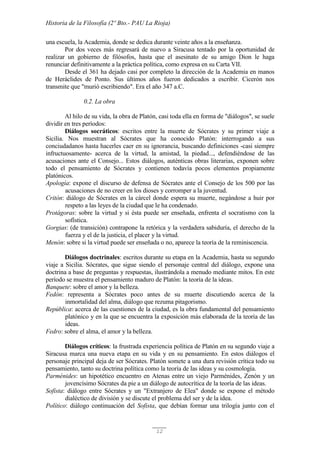 Historia de la Filosofía (2º Bto.- PAU La Rioja)
12
una escuela, la Academia, donde se dedica durante veinte años a la enseñanza.
Por dos veces más regresará de nuevo a Siracusa tentado por la oportunidad de
realizar un gobierno de filósofos, hasta que el asesinato de su amigo Dion le haga
renunciar definitivamente a la práctica política, como expresa en su Carta VII.
Desde el 361 ha dejado casi por completo la dirección de la Academia en manos
de Heráclides de Ponto. Sus últimos años fueron dedicados a escribir. Cicerón nos
transmite que "murió escribiendo". Era el año 347 a.C.
0.2. La obra
Al hilo de su vida, la obra de Platón, casi toda ella en forma de "diálogos", se suele
dividir en tres períodos:
Diálogos socráticos: escritos entre la muerte de Sócrates y su primer viaje a
Sicilia. Nos muestran al Sócrates que ha conocido Platón: interrogando a sus
conciudadanos hasta hacerles caer en su ignorancia, buscando definiciones -casi siempre
infructuosamente- acerca de la virtud, la amistad, la piedad..., defendiéndose de las
acusaciones ante el Consejo... Estos diálogos, auténticas obras literarias, exponen sobre
todo el pensamiento de Sócrates y contienen todavía pocos elementos propiamente
platónicos.
Apología: expone el discurso de defensa de Sócrates ante el Consejo de los 500 por las
acusaciones de no creer en los dioses y corromper a la juventud.
Critón: diálogo de Sócrates en la cárcel donde espera su muerte, negándose a huir por
respeto a las leyes de la ciudad que le ha condenado.
Protágoras: sobre la virtud y si ésta puede ser enseñada, enfrenta el socratismo con la
sofística.
Gorgias: (de transición) contrapone la retórica y la verdadera sabiduría, el derecho de la
fuerza y el de la justicia, el placer y la virtud.
Menón: sobre si la virtud puede ser enseñada o no, aparece la teoría de la reminiscencia.
Diálogos doctrinales: escritos durante su etapa en la Academia, hasta su segundo
viaje a Sicilia. Sócrates, que sigue siendo el personaje central del diálogo, expone una
doctrina a base de preguntas y respuestas, ilustrándola a menudo mediante mitos. En este
período se muestra el pensamiento maduro de Platón: la teoría de la ideas.
Banquete: sobre el amor y la belleza.
Fedón: representa a Sócrates poco antes de su muerte discutiendo acerca de la
inmortalidad del alma, diálogo que rezuma pitagorismo.
República: acerca de las cuestiones de la ciudad, es la obra fundamental del pensamiento
platónico y en la que se encuentra la exposición más elaborada de la teoría de las
ideas.
Fedro: sobre el alma, el amor y la belleza.
Diálogos críticos: la frustrada experiencia política de Platón en su segundo viaje a
Siracusa marca una nueva etapa en su vida y en su pensamiento. En estos diálogos el
personaje principal deja de ser Sócrates. Platón somete a una dura revisión crítica todo su
pensamiento, tanto su doctrina política como la teoría de las ideas y su cosmología.
Parménides: un hipotético encuentro en Atenas entre un viejo Parménides, Zenón y un
jovencísimo Sócrates da pie a un diálogo de autocrítica de la teoría de las ideas.
Sofista: diálogo entre Sócrates y un "Extranjero de Elea" donde se expone el método
dialéctico de división y se discute el problema del ser y de la idea.
Político: diálogo continuación del Sofista, que debían formar una trilogía junto con el
 