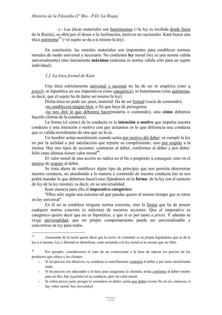 Historia de la Filosofía (2º Bto.- PAU La Rioja)
120
c.- Las éticas materiales son heterónomas (=la ley es recibida desde fuera
de la Razón), se obra por el deseo o la inclinación, motivos no racionales. Kant busca una
ética autónoma45
(=el sujeto se da a sí mismo la ley).
En conclusión, las morales materiales son impotentes para establecer normas
morales de modo universal y necesario. No contienen ley moral (ley es una norma válida
universalmente) sino únicamente máximas (máxima es norma válida sólo para un sujeto
individual).
2.2. La ética formal de Kant
Una ética estrictamente universal y racional no ha de ser ni empírica (sino a
priori), ni hipotética en sus imperativos (sino categórica), ni heterónoma (sino autónoma,
es decir, que el sujeto ha de darse así mismo la ley).
Dicha ética no pude ser, pues, material. Ha de ser formal (vacía de contenido):
-no establecerá ningún bien o fin que haya de perseguirse
-no nos dirá lo que debemos hacer(materia o contenido), sino cómo debemos
hacerlo (forma de la conducta).
La forma (el cómo) de la conducta es la intención o motivo que impulsa nuestra
conducta y esta intención o motivo con que actuamos es lo que diferencia una conducta
que es válida moralmente de otra que no lo es.
Un hombre actúa moralmente cuando actúa por motivo del deber: se cumple la ley
no por la utilidad o por satisfacción que reporte su cumplimiento, sino por respeto a la
misma. Hay tres tipos de acciones: contrarias al deber, conformes al deber y por deber.
Sólo estas últimas tienen valor moral46
.
El valor moral de una acción no radica en el fin o propósito a conseguir, sino en el
motivo de respeto al deber.
Se trata ahora de establecer algún tipo de principio que nos permita determinar
nuestra conducta, no atendiendo a la materia o contenido de nuestra conducta (no se nos
podrá mandar lo que debemos hacer) sino fijándonos en la forma de la ley (en el carácter
de ley de la ley misma), es decir, en su universalidad.
Kant enuncia para ello el imperativo categórico:
"Obra sólo según una máxima tal que puedas querer al mismo tiempo que se torne
en ley universal”.
En él no se establece ninguna norma concreta, sino la forma que ha de poseer
cualquier norma concreta (o máxima) de nuestras acciones. Que el imperativo es
categórico quiere decir que no es hipotético, y que sí es por tanto a priori. Y además se
exige universalidad, que mi propio comportamiento pueda ser universalizable y
convertirse en ley para todos.
45
Autonomía de la razón quiere decir que la razón -la voluntad- es su propia legisladora, que se da la
ley a sí misma. Ley y libertad se identifican, estar sometido a la ley moral es lo mismo que ser libre.
46
Por ejemplo, consideremos el caso de un comerciante a la hora de marcar los precios de los
productos que ofrece a los clientes:
- Si los precios son abusivos, su conducta es sencillamente contraria al deber y por tanto moralmente
mala.
- Si los precios son adecuados y lo hace para asegurarse la clientela, actúa conforme al deber (medio
para un fin), hay legalidad en su conducta, pero no valor moral.
- Si cobra precio justo porque lo considera su deber, actúa por deber (como fin en sí), entonces sí
hay valor moral, hay moralidad.
 