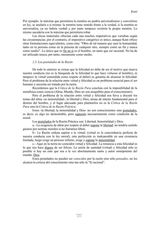 Kant
121
Por ejemplo: la máxima que permitiera la mentira no podría universalizarse y convertirse
en ley, se anularía a sí misma: la mentira tiene sentido frente a la verdad, si la mentira se
universaliza, ya no habría verdad y por tanto tampoco existiría la propia mentira. Lo
mismo sucedería con la máxima que permitiera robar.
Las éticas materiales ofrecían cada una muchos imperativos que variaban según
las circunstancias; por el contrario, el imperativo categórico es único, aunque Kant ofrece
otras formulaciones equivalentes, como esta: "Obra de tal manera que uses la humanidad,
tanto en tu persona como en la persona de cualquier otro, siempre como un fin y nunca
como medio". Lo único que es fin en sí es el hombre, en tanto que ser racional. No ha de
ser utilizado nunca, por tanto, meramente como medio.
2.3. Los postulados de la Razón
De todo lo anterior se extrae que la felicidad no debe de ser el motivo que mueva
nuestra conducta (no es la búsqueda de la felicidad lo que hace virtuoso al hombre), ni
tampoco la virtud (entendida como respeto al deber) es garantía de alcanzar la felicidad.
Pero el problema de la relación entre virtud y felicidad es un problema esencial para el ser
humano y necesita ser tratado por la razón.
Recordemos que la Crítica de la Razón Pura concluía con la imposibilidad de la
metafísica como ciencia (Alma, Mundo, Dios no son asequibles para el conocimiento).
Pero el problema de la relación entre virtud y felicidad nos lleva a discutir los
temas del alma -su inmortalidad-, la libertad y Dios, temas de interés fundamental para el
destino del hombre, y el lugar adecuado para plantearlos no es la Crítica de la Razón
Pura sino la Crítica de la Razón Práctica.
Estos -la libertad, la inmortalidad y Dios- no son conocimientos sino postulados,
es decir, es algo no demostrable, pero supuesto necesariamente como condición de la
moral.
Los postulados de la Razón Práctica son: Libertad, Inmortalidad y Dios:
a.- La exigencia de obrar por respeto al deber supone la libertad: no tendría sentido
guiarse por normas morales si no fuéramos libres.
b.- La Razón ordena aspirar a la virtud, (virtud es la concordancia perfecta de
nuestra conducta con la ley moral), esta perfección es inalcanzable en una existencia
limitada, luego exige un proceso infinito, exige y supone la inmortalidad.
c.- Aquí en la tierra no coinciden virtud y felicidad. La renuncia a esta felicidad es
lo que nos hace dignos de ser felices. La unión de santidad (virtud) y felicidad sólo es
posible si hay un ente que sea a la vez absolutamente santo y autor omnipotente del
mundo: Dios.
Estos postulados no pueden ser conocidos por la razón sino sólo pensados, no les
alcanza la certeza del conocimiento sino tan sólo la "fe racional”.
 