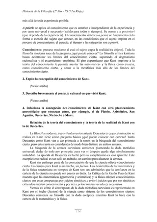 Historia de la Filosofía (2º Bto.- PAU La Rioja)
124
más allá de toda experiencia posible.
A priori: se aplica al conocimiento que es anterior e independiente de la experiencia y
por tanto universal y necesario (válido para todos y siempre). Se opone a a posteriori
(que depende de la experiencia). El conocimiento sintético a priori se fundamenta en la
forma o esencia del sujeto que conoce, en las condiciones que el sujeto impone en el
proceso de conocimiento: el espacio, el tiempo y las categorías son a priori.
Conocimiento: proceso mediante el cual el sujeto capta la realidad (u objeto). Toda la
filosofía moderna nace de la pregunta ¿qué puedo conocer? La filosofía crítica kantiana
busca determinar los límites del conocimiento cierto, superando el dogmatismo
racionalista y el escepticismo empirista. El giro copernicano que Kant imprime a la
teoría del conocimiento le permite asentar las matemáticas y la física como ciencia,
como conocimiento cierto, y situar a la metafísica más allá de los limites del
conocimiento cierto.
2. Expón la concepción del conocimiento de Kant.
(Véase arriba)
3. Describe brevemente el contexto cultural en que vivió Kant.
(Véase arriba)
4. Relaciona la concepción del conocimiento de Kant con otro planteamiento
gnoseológico que conozcas como, por ejemplo, el de Platón, Aristóteles, San
Agustín, Descartes, Nietzsche o Marx.
Relación de la teoría del conocimiento y la teoría de la realidad de Kant con
la de Descartes.
La filosofía moderna, cuyos fundamentos asienta Descartes y cuya culminación se
realiza en Kant, tiene como pregunta básica ¿qué puedo conocer con certeza? Tanto
Descartes como Kant van a dar primacía a la razón en la búsqueda del conocimiento
cierto, pero esta razón es considerada de modo bien distinto en ambos autores.
La búsqueda de la certeza cartesiana comienza planteando la duda metódica
universal: dudar de todo por principio, para ver si después queda algo absolutamente
indudable. La apuesta de Descartes es fuerte pero su escepticismo es solo aparente. Este
escepticismo radical es tan sólo un método, un camino para alcanzar la certeza.
Kant sin embargo parte de la constatación de que la ciencia ofrece conocimiento
cierto. La ciencia para Kant es un hecho, un factum. Los desarrollos de la matemática y
de la física newtoniana en tiempos de Kant son tan admirables que la confianza en la
certeza de la ciencia no puede ser puesta en duda. La Crítica de la Razón Pura de Kant
muestra que las matemáticas (geometría y aritmética) y la física ofrecen conocimientos
ciertos por estar compuestas por juicios sintéticos a priori, juicios que por ser sintéticos
extienden nuestro conocimiento y por ser a priori son universales y necesarios.
Vemos así cómo el contrapunto de la duda metódica cartesiana es representado en
Kant por el hecho (factum) de la ciencia como sistema de los conocimientos ciertos:
Descartes comienza su filosofía con la duda escéptica mientras Kant lo hace con la
certeza de la matemática y la física.
 