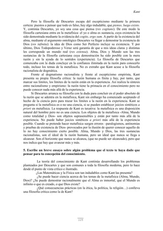 Kant
125
Pero la filosofía de Descartes escapa del escepticismo mediante la primera
certeza: puestos a pensar que todo es falso, hay algo indudable, que pienso, luego existo.
Y, continúa Descartes, yo soy una cosa que piensa (res cogitans). De este modo la
filosofía cartesiana entra en la metafísica: el yo o alma es sustancia, cuya existencia ha
sido demostrada mediante la evidencia del cogito, ergo sum. A partir de la existencia del
alma, mediante el argumento ontológico Descartes va llegar a demostrar la existencia de
Dios (res infinita): la idea de Dios como Ser Perfecto incluye su existencia. Y por
último, Dios Todopoderoso y Veraz será garantía de que a mis ideas claras y distintas
les corresponde un mundo real (res extensa). Alma, Dios y Mundo son las tres
sustancias de la filosofía cartesiana cuya demostración ha sido posible con la mera
razón y sin la ayuda de lo sentidos (experiencia). La filosofía de Descartes que
comenzaba con la duda concluye en la confianza ilimitada en la razón para conocerlo
todo, incluso los temas de la metafísica. No es extraño que Kant acuse a la filosofía
racionalista de dogmática.
Frente al dogmatismo racionalista y frente al escepticismo empirista, Kant
presenta su propia filosofía crítica: la razón humana es finita y hay, por tanto, que
marcar sus límites, los límites de la razón están en la experiencia. Así realiza la síntesis
entre racionalismo y empirismo: la razón tiene la primacía en el conocimiento pero no
puede conocer nada más allá de la experiencia.
Si Descartes arranca su filosofía con la duda para concluir en el poder absoluto de
la razón que se adentra en la metafísica, Kant sin embargo ha comenzado aceptando el
hecho de la ciencia pero para trazar los límites a la razón en la experiencia. Kant se
pregunta si la metafísica es o no una ciencia, si se pueden establecer juicios sintéticos a
priori en metafísica. La respuesta de Kant es taxativa: la metafísica es una disposición
natural del hombre pero no es una ciencia. Los objetos de la metafísica -Alma, Mundo
como totalidad y Dios- son objetos suprasensibles y están por tanto más allá de la
experiencia. No puede haber juicios sintéticos a priori más allá de la experiencia
posible. Cuando se pretende hacer metafísica surgen errores –paralogismos, antinomias
y pruebas de existencia de Dios- provocados por la ilusión de querer conocer aquello de
lo no hay conocimiento cierto posible. Alma, Mundo y Dios, las tres sustancias
racionalistas, son el ideal de la razón humana, pero un ideal que nunca se llega a
alcanzar. Son el horizonte que nunca se alcanza, (que no puede ser alcanzado), pero que
nos indica que hay que avanzar más y más.
5. Escribe un breve ensayo sobre algún problema que el texto te haya dado que
pensar para tu concepción del conocimiento.
La teoría del conocimiento de Kant continúa desarrollando los problemas
planteados por Descartes y que son comunes a toda la filosofía moderna, pero lo hace
desde el punto de vista crítico e ilustrado.
¿Las Matemáticas y la Física son tan indudables como Kant las presenta?
¿Se puede hacer ciencia acerca de los temas de la metafísica (Alma, Mundo,
Dios)? ¿Se puede demostrar racionalmente que el Alma es inmortal, que el Mundo es
infinito o que es creado, o que Dios existe?
¿Qué consecuencias prácticas (en la ética, la política, la religión…) conlleva
una filosofía crítica como la de Kant?
 