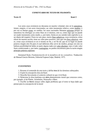 Historia de la Filosofía (2º Bto.- PAU La Rioja)
126
COMENTARIO DE TEXTO DE FILOSOFÍA
Texto 12 Kant 2
Los seres cuya existencia no descansa en nuestra voluntad, sino en la naturaleza,
tienen, empero, si son seres irracionales, un valor meramente relativo, como medios, y
por eso se llaman cosas; en cambio, los seres racionales llámanse personas porque su
naturaleza los distingue ya como fines en sí mismos, esto es, como algo que no puede
ser usado meramente como medio, y, por tanto, limita en ese sentido todo capricho (y es
un objeto del respeto). Éstos no son, pues, meros fines subjetivos, cuya existencia, como
efecto de nuestra acción, tiene un valor para nosotros, sino que son fines objetivos, esto
es, cosas cuya existencia es en sí misma un fin, y un fin tal, que en su lugar no puede
ponerse ningún otro fin para el cual debieran ellas servir de medios, porque sin esto no
hubiera posibilidad de hallar en parte alguna nada con valor absoluto; mas si todo valor
fuere condicionado y, por tanto, contingente, no podría encontrarse para la razón ningún
principio práctico supremo.
Immanuel Kant, Fundamentación de la metafísica de las costumbres. Traducción
de Manuel García Morente, Editorial Espasa-Calpe, Madrid, 1973.
CUESTIONES
1. Resume el contenido de este texto y define tres de los términos subrayados.
2. Expón la concepción ética de Kant.
3. Describe brevemente el contexto cultural en que vivió Kant.
4. Relaciona la ética kantiana con otro planteamiento moral que conozcas como,
por ejemplo, el de Platón, Aristóteles, Nietzsche o Marx.
5. Escribe un breve ensayo sobre algún problema que el texto te haya dado que
pensar para tu concepción de la moral
 