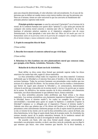 Historia de la Filosofía (2º Bto.- PAU La Rioja)
128
para una situación determinada, el valor absoluto vale universalmente. Es el caso de las
personas que no deben ser usadas nunca como meros medios sino que las personas son
fines en si mismas, tienen un valor universal lo que las convierte en fundamento del
principio práctico supremo toda moral.
Principio práctico supremo: es una ley universal (“principio”) en el terreno de la
moral, de la conducta humana (eso quiere decir “práctico”) y que actúa por encima de
cualquier otra norma moral concreta o máxima (por ello es “supremo”). En la ética
kantiana el principio práctico supremo es el imperativo categórico una de cuyas
formulaciones, la más apropiada a este texto dice así: Obra de tal modo que uses la
humanidad, tanto en tu persona como en la persona de cualquier otro, siempre como un
fin al mismo tiempo y nunca solamente como un medio.
2. Expón la concepción ética de Kant.
(Véase arriba)
3. Describe brevemente el contexto cultural en que vivió Kant.
(Véase arriba)
4. Relaciona la ética kantiana con otro planteamiento moral que conozcas como,
por ejemplo, el de Platón, Aristóteles, Nietzsche o Marx.
Relación de la ética de Kant con la de Aristóteles.
Kant define su ética como ética formal que pretende superar todas las éticas
anteriores las cuales han sido, según él, éticas materiales.
La ética aristotélica refleja todos los requisitos de una ética material. Comienza
definiendo que la felicidad es el máximo bien para el hombre o fin último de todas las
acciones humanas. Todas las acciones humanas son presentadas como medios que nos
acercan al (o alejan del) fin último. Así las normas éticas son los medios o instrumentos
que hemos de seguir para alcanzar la felicidad y, en consecuencia, denominamos
virtuosa la acción que concuerda con la norma moral y viciosa a la acción que se separa
de la norma. En definitiva, las normas morales de la ética aristotélica son claramente
materiales, nos dicen directamente lo que debemos hacer, tienen contenido.
La ética aristotélica presenta todos problemas que Kant critica a las éticas
materiales. Las normas aristotélicas son claramente imperativos hipotéticos (“si quieres
la felicidad, busca el término medio”), los cuales no cumplen los requisitos de
universalidad y necesidad pues quien no acepte la hipótesis o condición (“querer la
felicidad”) tampoco se ve obligado por el imperativo (“buscar el término medio”).
Además una ética que plantea que el fin último del hombre es la felicidad no puede
presentarse como estrictamente autónoma porque en ella el sujeto moral (la persona) no
se da a sí mismo la ley moral, con lo cual la ética aristotélica será, a juicio de Kant, una
ética heterónoma, la ley llega al sujeto desde fuera de la propia razón. En Aristóteles las
normas morales nacen de la propia naturaleza humana, de la tendencia natural del
hombre hacia la felicidad, la cual es investigada de modo empírico.
De acuerdo con Kant, sólo una ética formal puede otorgar universalidad y
necesidad a sus principios morales, es decir, una ética vacía de contenido, que no diga lo
que tenemos que hacer, sino cómo tenemos que hacerlo. En la ética kantiana, a
 