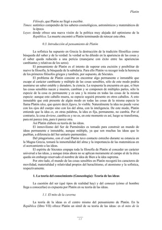 Platón
13
Filósofo, que Platón no llegó a escribir.
Timeo: auténtico compendio de los saberes cosmológicos, astronómicos y matemáticos de
la época.
Leyes: donde ofrece una nueva visión de la política muy alejada del optimismo de la
República. La muerte encontró a Platón terminando de retocar esta obra.
0.3. Introducción al pensamiento de Platón
La sofística ha supuesto en Grecia la destrucción de la tradición filosófica como
búsqueda del saber y de la verdad: la verdad se ha diluido en la apariencia de las cosas y
el saber queda reducido a una pericia (manejarse con éxito entre las apariencias
cambiantes y relativas de los seres).
El pensamiento de Platón es el intento de superar esta escisión y posibilitar de
nuevo la filosofía, la búsqueda de la sabiduría. Para ello Platón va recoger toda la herencia
de los primeros filósofos griegos y también, por supuesto, de Sócrates.
El problema de Platón consiste en encontrar algo permanente e inmutable que
escape al carácter cambiante y múltiple de las cosas sensibles, sólo de este modo podría
asentarse un saber estable y duradero, la ciencia. La respuesta la encuentra en que, si bien
las cosas sensibles nacen y mueren, cambian y se componen de múltiples partes, sólo la
especie de la cosa es permanente y es una y la misma en todas las cosas de la misma
especie: aunque este caballo muera, su especie seguirá presente en otros caballos. A esto
inmutable que está presente de algún modo en todas las cosas de la misma especie lo
llama Platón idea, que quiere decir figura, lo visible. Naturalmente la idea no puede verse
con los ojos del cuerpo sino con los del alma, con la inteligencia. De este modo, Platón
entiende que la idea es, en otras palabras, la idea es fija, permanente, no cambia. Por el
contrario, la cosa deviene, cambia es y no es, en este momento es así, luego se transforma,
para mí parece ésta, para ti parece otra.
Así Platón elabora su teoría de las ideas.
El inmovilismo del Ser de Parménides es tomado para construir un mundo de
ideas permanente e inmutable, aunque múltiple, ya que son muchas las ideas que lo
pueblan, a diferencia del Ser unitario parmenídeo.
Del pitagorismo, con el cual Platón tuvo contacto estrecho durante su estancia en
la Magna Grecia, tomará la inmortalidad del alma y la importancia de las matemáticas en
el acercamiento a las ideas.
El espíritu de Sócrates empapa toda la filosofía de Platón al conceder un carácter
universal a las ideas, y aunque éstas ahora no se aplican meramente al campo al de la ética
queda sin embargo reservado el nombre de idea de Bien a la idea suprema.
Por otro lado, el mundo de las cosas sensibles en Platón recogerá los caracteres de
movilidad, materialidad y relatividad propios del heraclitismo, el atomismo y la sofística,
respectivamente.
1. La teoría del conocimiento (Gnoseología): Teoría de las ideas
La cuestión del ser (qué tipos de realidad hay) y del conocer (cómo el hombre
llega a conocerlas) es expuesta por Platón en su teoría de las ideas.
1.1. El mito de la caverna
La teoría de la ideas es el centro mismo del pensamiento de Platón. En la
República (libro VII) ofrece Platón un símil de su teoría de las ideas: es el mito de la
 