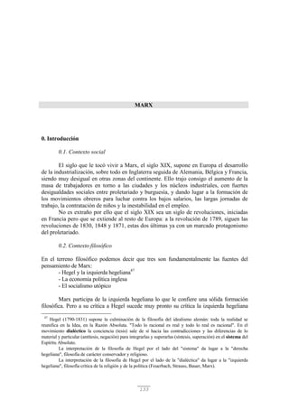 133
MARX
0. Introducción
0.1. Contexto social
El siglo que le tocó vivir a Marx, el siglo XIX, supone en Europa el desarrollo
de la industrialización, sobre todo en Inglaterra seguida de Alemania, Bélgica y Francia,
siendo muy desigual en otras zonas del continente. Ello trajo consigo el aumento de la
masa de trabajadores en torno a las ciudades y los núcleos industriales, con fuertes
desigualdades sociales entre proletariado y burguesía, y dando lugar a la formación de
los movimientos obreros para luchar contra los bajos salarios, las largas jornadas de
trabajo, la contratación de niños y la inestabilidad en el empleo.
No es extraño por ello que el siglo XIX sea un siglo de revoluciones, iniciadas
en Francia pero que se extiende al resto de Europa: a la revolución de 1789, siguen las
revoluciones de 1830, 1848 y 1871, estas dos últimas ya con un marcado protagonismo
del proletariado.
0.2. Contexto filosófico
En el terreno filosófico podemos decir que tres son fundamentalmente las fuentes del
pensamiento de Marx:
- Hegel y la izquierda hegeliana47
- La economía política inglesa
- El socialismo utópico
Marx participa de la izquierda hegeliana lo que le confiere una sólida formación
filosófica. Pero a su crítica a Hegel sucede muy pronto su crítica la izquierda hegeliana
47
Hegel (1790-1831) supone la culminación de la filosofía del idealismo alemán: toda la realidad se
reunifica en la Idea, en la Razón Absoluta. "Todo lo racional es real y todo lo real es racional". En el
movimiento dialéctico la conciencia (tesis) sale de sí hacia las contradicciones y las diferencias de lo
material y particular (antítesis, negación) para integrarlas y superarlas (síntesis, superación) en el sistema del
Espíritu Absoluto.
La interpretación de la filosofía de Hegel por el lado del "sistema" da lugar a la "derecha
hegeliana", filosofía de carácter conservador y religioso.
La interpretación de la filosofía de Hegel por el lado de la "dialéctica" da lugar a la "izquierda
hegeliana", filosofía crítica de la religión y de la política (Feuerbach, Strauss, Bauer, Marx).
 