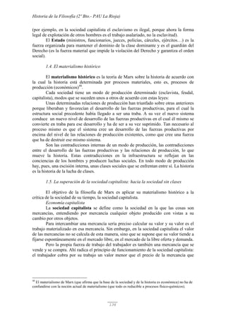 Historia de la Filosofía (2º Bto.- PAU La Rioja)
136
(por ejemplo, en la sociedad capitalista el esclavismo es ilegal, porque ahora la forma
legal de explotación de otros hombres es el trabajo asalariado, no la esclavitud).
El Estado (ministros, funcionarios, jueces, policías, cárceles, ejércitos…) es la
fuerza organizada para mantener el dominio de la clase dominante y es el guardián del
Derecho (es la fuerza material que impide la violación del Derecho y garantiza el orden
social).
1.4. El materialismo histórico
El materialismo histórico es la teoría de Marx sobre la historia de acuerdo con
la cual la historia está determinada por procesos materiales, esto es, procesos de
producción (económicos)48
.
Cada sociedad tiene un modo de producción determinado (esclavista, feudal,
capitalista), modos que se suceden unos a otros de acuerdo con estas leyes:
Unas determinadas relaciones de producción han triunfado sobre otras anteriores
porque liberaban y favorecían el desarrollo de las fuerzas productivas, para el cual la
estructura social precedente había llegado a ser una traba. A su vez el nuevo sistema
conduce un nuevo nivel de desarrollo de las fuerzas productivas en el cual él mismo se
convierte en traba para ese desarrollo y ha de ser a su vez suprimido. Tan necesario al
proceso mismo es que el sistema cree un desarrollo de las fuerzas productivas por
encima del nivel de las relaciones de producción existentes, como que cree una fuerza
que ha de destruir ese mismo sistema.
Son las contradicciones internas de un modo de producción, las contradicciones
entre el desarrollo de las fuerzas productivas y las relaciones de producción, lo que
mueve la historia. Estas contradicciones en la infraestructura se reflejan en las
conciencias de los hombres y producen luchas sociales. En todo modo de producción
hay, pues, una escisión interna, unas clases sociales que se enfrentan entre sí. La historia
es la historia de la lucha de clases.
1.5. La superación de la sociedad capitalista: hacia la sociedad sin clases
El objetivo de la filosofía de Marx es aplicar su materialismo histórico a la
crítica de la sociedad de su tiempo, la sociedad capitalista.
Economía capitalista
La sociedad capitalista se define como la sociedad en la que las cosas son
mercancías, entendiendo por mercancía cualquier objeto producido con vistas a su
cambio por otros objetos.
Para intercambiar una mercancía sería preciso calcular su valor y su valor es el
trabajo materializado en esa mercancía. Sin embargo, en la sociedad capitalista el valor
de las mercancías no se calcula de esta manera, sino que se supone que su valor tiende a
fijarse espontáneamente en el mercado libre, en el mercado de la libre oferta y demanda.
Pero la propia fuerza de trabajo del trabajador es también una mercancía que se
vende y se compra. Ahí radica el principio de funcionamiento de la sociedad capitalista:
el trabajador cobra por su trabajo un valor menor que el precio de la mercancía que
48
El materialismo de Marx (que afirma que la base de la sociedad y de la historia es económica) no ha de
confundirse con la noción actual de materialismo (que todo es reducible a procesos físico-químicos).
 
