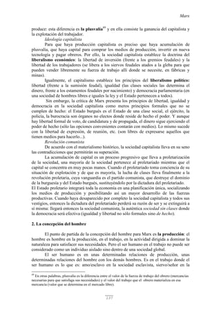 Marx
137
produce: esta diferencia es la plusvalía49
y en ella consiste la ganancia del capitalista y
la explotación del trabajador.
Ideología capitalista
Para que haya producción capitalista es preciso que haya acumulación de
plusvalía, que haya capital para comprar los medios de producción, invertir en nueva
tecnología y pagar obreros. Por ello, la sociedad capitalista establece la doctrina del
liberalismo económico: la libertad de inversión (frente a los gremios feudales) y la
libertad de los trabajadores (se libera a los siervos feudales atados a la gleba para que
pueden vender libremente su fuerza de trabajo allí donde se necesite, en fábricas y
minas).
Igualmente, el capitalismo establece los principios del liberalismo político:
libertad (frente a la sumisión feudal), igualdad (las clases sociales las determina el
dinero, frente a los estamentos feudales por nacimiento) y democracia parlamentaria (en
una sociedad de hombres libres e iguales la ley y el Estado pertenecen a todos).
Sin embargo, la crítica de Marx presenta los principios de libertad, igualdad y
democracia en la sociedad capitalista como meros principios formales que no se
cumplen de hecho: el Estado burgués es el Estado de una clase social, el ejército, la
policía, la burocracia son órganos no electos donde reside de hecho el poder. Y aunque
hay libertad formal de voto, de candidatura y de propagada, el dinero sigue ejerciendo el
poder de hecho (sólo las opciones convenientes contarán con medios). Lo mismo sucede
con la libertad de expresión, de reunión, etc. (son libres de expresarse aquellos que
tienen medios para hacerlo...).
Revolución comunista
De acuerdo con el materialismo histórico, la sociedad capitalista lleva en su seno
las contradicciones que permitirán su superación.
La acumulación de capital es un proceso progresivo que lleva a proletarización
de la sociedad, una mayoría de la sociedad pertenece al proletariado mientras que el
capital se concentra en muy pocas manos. Cuando el proletariado toma conciencia de su
situación de explotación y de que es mayoría, la lucha de clases lleva finalmente a la
revolución proletaria, cuya vanguardia es el partido comunista, que destruye el dominio
de la burguesía y del Estado burgués, sustituyéndolo por la dictadura del proletariado.
El Estado proletario integrará toda la economía en una planificación única, socializando
los medios de producción y posibilitando así un mayor desarrollo de las fuerzas
productivas. Cuando haya desaparecido por completo la sociedad capitalista y todos sus
vestigios, entonces la dictadura del proletariado perderá su razón de ser y se extinguirá a
sí misma: llegará entonces la sociedad comunista, la auténtica sociedad sin clases donde
la democracia será efectiva (igualdad y libertad no sólo formales sino de hecho).
2. La concepción del hombre
El punto de partida de la concepción del hombre para Marx es la producción: el
hombre es hombre en la producción, en el trabajo, en la actividad dirigida a dominar la
naturaleza para satisfacer sus necesidades. Pero el ser humano en el trabajo no puede ser
considerado como un individuo aislado sino dentro de una sociedad global.
El ser humano es en unas determinadas relaciones de producción, unas
determinadas relaciones del hombre con los demás hombres. Es en el trabajo donde el
ser humano es lo que es: amo/esclavo en la sociedad esclavista, siervo/señor en la
49
En otras palabras, plusvalía es la diferencia entre el valor de la fuerza de trabajo del obrero (mercancías
necesarias para que satisfaga sus necesidades) y el valor del trabajo que el obrero materializa en esa
mercancía (valor que se determina en el mercado libre).
 
