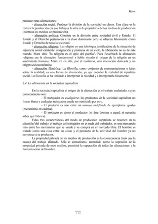 Marx
139
produce otras alienaciones:
- alienación social: Produce la división de la sociedad en clases. Una clase es la
realiza la producción (la que trabaja), la otra es la propietaria de los medios de producción
(controla los medios de producción).
- alienación política: Consiste en la división entre sociedad civil y Estado. El
Estado y el Derecho pertenecen a la clase dominante pero se ofrecen falsamente como
Estado y Derecho de toda la sociedad.
- alienación religiosa: La religión es una ideología justificadora de la situación de
injusticia social existente: resignación y promesa de un cielo, la liberación no es de este
mundo. Marx dirá: "la religión es el opio del pueblo". Para Feuerbach la alienación
religiosa era la alienación fundamental y había situado el origen de la religión en un
sentimiento humano; Marx ve en ella, por el contrario, una alienación derivada y un
origen socioeconómico.
- alienación filosófica: La filosofía, como conjunto de representaciones e ideas
sobre la realidad, es una forma de alienación, ya que encubre la realidad de injusticia
social. La filosofía se ha limitado a interpretar la realidad y a interpretarla falsamente.
2.4. La alienación en la sociedad capitalista
En la sociedad capitalista el origen de la alienación es el trabajo asalariado, cuyas
consecuencias son:
- El trabajador es cualquiera: los productos de la sociedad capitalista no
llevan firma y cualquier trabajador puede ser sustituido por otro.
- El producto es uno entre un número indefinido de ejemplares iguales
(mecanismo en cadena).
- El producto es ajeno al productor (ni éste domina a aquel, ni necesita
saber qué fabrica).
Estas tres características del modo de producción capitalista se resumen en la
alienidad del trabajo: el trabajo del trabajador no es nada del trabajador, es una mercancía
más entre las mercancías que se vende y se compra en el mercado libre. El hombre es
tratado como una cosa entre las cosas y el producto de la actividad del hombre ya no
pertenece a su productor.
La propiedad privada de los medios de producción es la consecuencia (más que la
causa) del trabajo alienado. Sólo el comunismo, entendido como la supresión de la
propiedad privada de esos medios, permitirá la superación de todas las alienaciones y la
humanización del hombre.
 