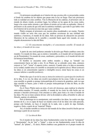 Historia de la Filosofía (2º Bto.- PAU La Rioja)
14
caverna.
Un prisionero encadenado en el interior de una caverna sólo ve proyectadas contra
el fondo las sombras de los objetos que pasan ante la luz un fuego. Para este prisionero
toda su realidad son estas sombras. Tras la liberación de las cadenas, el prisionero sale al
mundo de afuera viendo, en primer lugar, los reflejos en las aguas de las cosas reales,
luego a las cosas reales mismas y por último al mismo sol en todo su esplendor. Ahora el
prisionero se da cuenta de que está ante la auténtica realidad y que todo lo que había visto
en el interior de la caverna no eran más que vanas sombras.
Platón compara al prisionero con nuestra alma encadenada a un cuerpo. Nuestro
mundo visible no sería otra cosa que las sombras cavernosas de una realidad más
auténtica y luminosa, el mundo de las ideas. Sólo un proceso de educación nos permite
liberarnos de las cadenas de lo sensible y ascender hasta aquel otro mundo, en cuya
cúspide alcanzaremos la idea del Bien.
1.2. El conocimiento inteligible y el conocimiento sensible: El mundo de
las ideas y el mundo de las cosas
A partir de este símil podemos entender la división que Platón establece entre dos
mundos: Un mundo de ideas, que es eterno e inmutable, es el mundo del ser (trasunto del
ser de Parménides). Un mundo de cosas, cambiante y perecedero, es el mundo del devenir
(la herencia heraclitiana).
El hombre se encuentra entre ambos mundos y dirige su "mirada" (su
conocimiento) hacia un lado u otro. Si en Platón ser se entiende como idea, entonces
conocer es "ver", "mirar" el aspecto (eidos, esencia). Cuando mira a la idea se encuentra
en la verdad, cuando mira a lo sensible se encuentra en la opinión (doxa). Mirar (conocer)
las ideas es un conocimiento superior o inteligible (nous), mirar hacia las cosas es un
conocer inferior o sensible (aísthesis).
Platón dice que el ser de la cosa es imitación (mímesis) o participación (methesis)
de la idea. A su vez, las ideas son modelo (paradigma) de las cosas. Cada vez que una
cosa sensible es grande es porque imita-participa de la esencia de grandeza, cada vez que
algo sensible es bueno, justo o bello es porque imita-participa la idea de Bien, en ello
"brilla" el Bien.
En el Timeo Platón narra un mito, el mito del demiurgo, para explicar la relación
entre ambos mundos: El mundo sensible, el mundo de las cosas ha sido hecho por un
artesano o hacedor (demiurgo). Este artesano es sabio, pues tiene a la vista el mundo de
las ideas. Por eso es tiene carácter divino: sólo la divinidad es sabia, al hombre le cabe ser
filósofo, aspirar a la sabiduría.
Pero el demiurgo no es omnipotente, está sometido a las ideas, las cuales son algo
distinto de él, y no es capaz de hacer un mundo como el de las ideas sino sólo parecido,
porque está limitado, no hace el mundo de la nada, sino a partir de algo limitado,
negativo, finito, a partir de un "material" Platón.
Así, el mundo sensible es imitación del mundo de las ideas (modelo) hecho por un
demiurgo a partir de un material.
1.3. La idea de Bien
En el mundo de las ideas hay ideas fundamentales como las ideas de "semejante"
y "desemejante", las de "par" e "impar" y otras no tan fundamentales como la idea de
"animal", de "planta",... Es decir, Platón establece una gradación en el propio mundo de
 