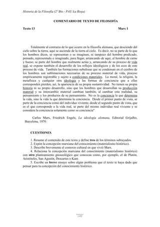Historia de la Filosofía (2º Bto.- PAU La Rioja)
140
COMENTARIO DE TEXTO DE FILOSOFÍA
Texto 13 Marx 1
Totalmente al contrario de lo que ocurre en la filosofía alemana, que desciende del
cielo sobre la tierra, aquí se asciende de la tierra al cielo. Es decir, no se parte de lo que
los hombres dicen, se representan o se imaginan, ni tampoco del hombre predicado,
pensado, representado o imaginado, para llegar, arrancando de aquí, al hombre de carne
y hueso; se parte del hombre que realmente actúa y, arrancando de su proceso de vida
real, se expone también el desarrollo de los reflejos ideológicos y de los ecos de este
proceso de vida. También las formaciones nebulosas que se condensan en el cerebro de
los hombres son sublimaciones necesarias de su proceso material de vida, proceso
empíricamente registrable y sujeto a condiciones materiales. La moral, la religión, la
metafísica y cualquier otra ideología y las formas de conciencia que a ellas
corresponden pierden, así, la apariencia de su propia sustantividad. No tienen su propia
historia ni su propio desarrollo, sino que los hombres que desarrollan su producción
material y su intercambio material cambian también, al cambiar esta realidad, su
pensamiento y los productos de su pensamiento. No es la conciencia la que determina
la vida, sino la vida la que determina la conciencia. Desde el primer punto de vista, se
parte de la conciencia como del individuo viviente; desde el segundo punto de vista, que
es el que corresponde a la vida real, se parte del mismo individuo real viviente y se
considera la conciencia solamente como su conciencia"
Carlos Marx, Friedrich Engels, La ideología alemana, Editorial Grijalbo,
Barcelona, 1970.
CUESTIONES
1. Resume el contenido de este texto y define tres de los términos subrayados.
2. Expón la concepción marxiana del conocimiento (materialismo histórico).
3. Describe brevemente el contexto cultural en que vivió Marx.
4. Relaciona la concepción marxiana del conocimiento (materialismo histórico)
con otro planteamiento gnoseológico que conozcas como, por ejemplo, el de Platón,
Aristóteles, San Agustín, Descartes o Kant.
5. Escribe un breve ensayo sobre algún problema que el texto te haya dado que
pensar para tu concepción del conocimiento histórico.
 