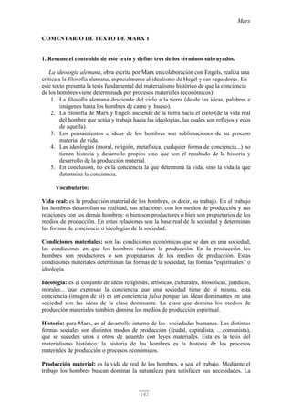 Marx
141
COMENTARIO DE TEXTO DE MARX 1
1. Resume el contenido de este texto y define tres de los términos subrayados.
La ideología alemana, obra escrita por Marx en colaboración con Engels, realiza una
crítica a la filosofía alemana, especialmente al idealismo de Hegel y sus seguidores. En
este texto presenta la tesis fundamental del materialismo histórico de que la conciencia
de los hombres viene determinada por procesos materiales (económicos):
1. La filosofía alemana desciende del cielo a la tierra (desde las ideas, palabras e
imágenes hasta los hombres de carne y hueso).
2. La filosofía de Marx y Engels asciende de la tierra hacia el cielo (de la vida real
del hombre que actúa y trabaja hacia las ideologías, las cuales son reflejos y ecos
de aquella).
3. Los pensamientos e ideas de los hombres son sublimaciones de su proceso
material de vida.
4. Las ideologías (moral, religión, metafísica, cualquier forma de conciencia...) no
tienen historia y desarrollo propios sino que son el resultado de la historia y
desarrollo de la producción material.
5. En conclusión, no es la conciencia la que determina la vida, sino la vida la que
determina la conciencia.
Vocabulario:
Vida real: es la producción material de los hombres, es decir, su trabajo. En el trabajo
los hombres desarrollan su realidad, sus relaciones con los medios de producción y sus
relaciones con los demás hombres: o bien son productores o bien son propietarios de los
medios de producción. En estas relaciones son la base real de la sociedad y determinan
las formas de conciencia o ideologías de la sociedad.
Condiciones materiales: son las condiciones económicas que se dan en una sociedad,
las condiciones en que los hombres realizan la producción. En la producción los
hombres son productores o son propietarios de los medios de producción. Estas
condiciones materiales determinan las formas de la sociedad, las formas “espirituales” o
ideología.
Ideología: es el conjunto de ideas religiosas, artísticas, culturales, filosóficas, jurídicas,
morales... que expresan la conciencia que una sociedad tiene de sí misma, esta
conciencia (imagen de sí) es un conciencia falsa porque las ideas dominantes en una
sociedad son las ideas de la clase dominante. La clase que domina los medios de
producción materiales también domina los medios de producción espiritual.
Historia: para Marx, es el desarrollo interno de las sociedades humanas. Las distintas
formas sociales son distintos modos de producción (feudal, capitalista, …comunista),
que se suceden unos a otros de acuerdo con leyes materiales. Esta es la tesis del
materialismo histórico: la historia de los hombres es la historia de los procesos
materiales de producción o procesos económicos.
Producción material: es la vida de real de los hombres, o sea, el trabajo. Mediante el
trabajo los hombres buscan dominar la naturaleza para satisfacer sus necesidades. La
 
